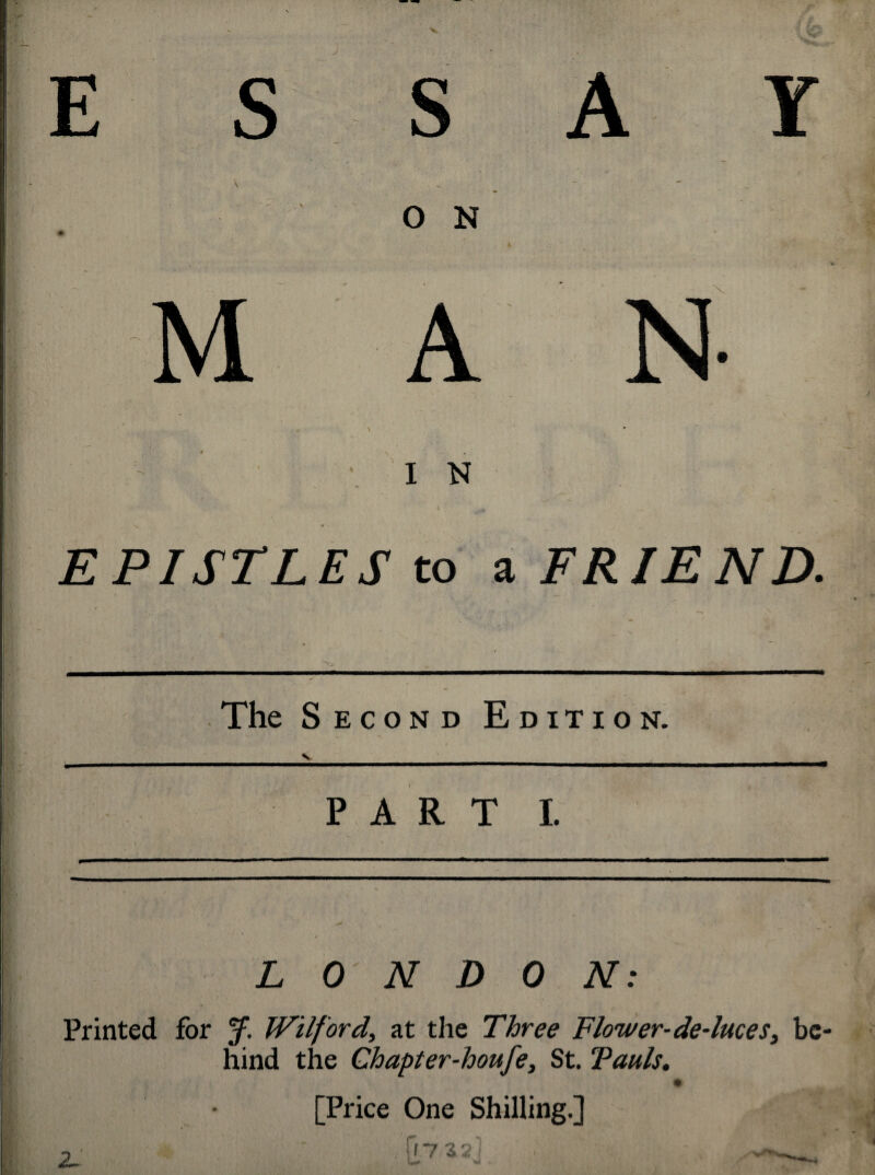 E S S Y . \ O N v* \ I N EPISTLES to a FRIEND. ' -1S The Second Edition. PART I. LONDON: Printed for J. Wilford, at the Three Flower-de-luces, be¬ hind the Chapter-houfe, St. Tauls. , r [Price One Shilling.] 2.