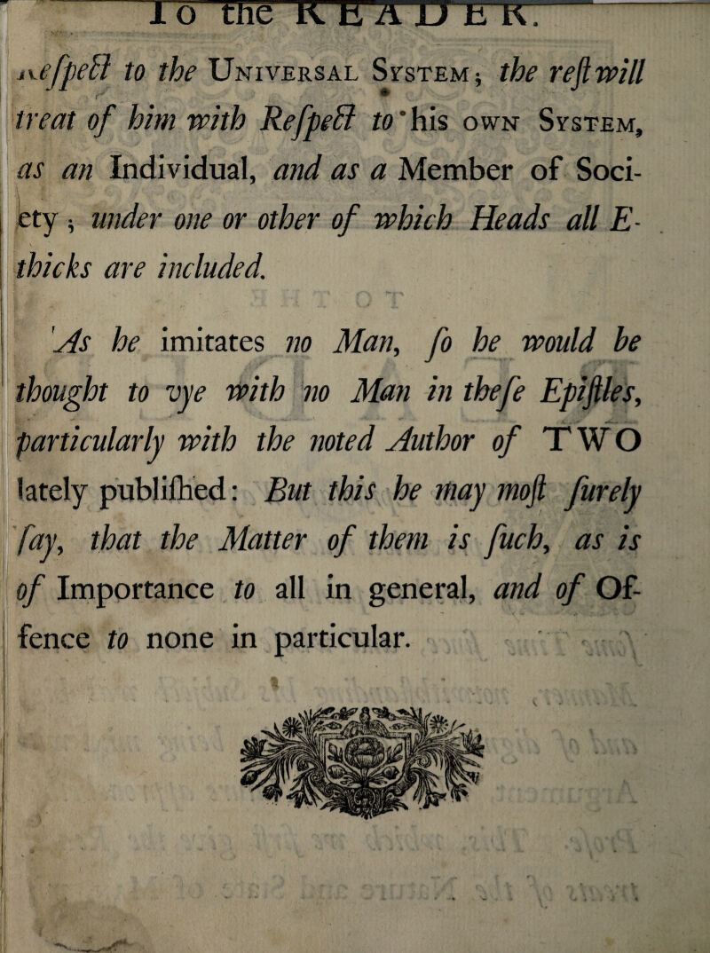 To the K E ATXTTIC~^- p. :. __ . - v /. ■ •''•■' . / ivtjpetl to the Universal System * the reft will ■ ' . ■ j. •' / _ i v. treat of him with Refpeffi to ° his own System, as an Individual, and as a Member of Soci¬ ety -5 under one or other of which Heads all E \ w „ thicks are included. ^(fc* V '•*■«* *'** --•«* . JL V As he imitates no Man, fo he would he thought to vye with no Man in thefe Epiftles, * ’ , ,-v’ - *• particularly with the noted Author of TWO lately publifhed: But this he may mo ft furely fay, that the Matter of them is fuch, as is of Importance to all in general, and of Of- I | t ' V  ;^ fence to none in particular. * *■ * ' r, ■ •’»P*'