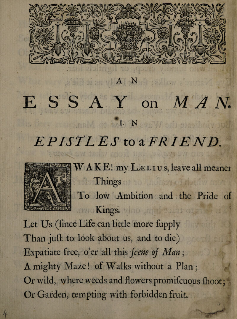 ESSAY on MAN. f * . \ • • » *> , I.N , ' ■ -M * .1 ■» ■*' * w- / ■ ^‘ • «t V*’ £ PI STL E S to a FR IE ND. , -pry 1. »* lY ' a »‘.V * W A K E! my L/E liu s, leave all meanei Things To low Ambition and the Pride of Kings. Let Us (fince Life can little more fupply Than juft to look about us, and to die) Expatiate free, o’er all this fcene oj Man; A mighty Ma:z,e! of Walks without a Plan; Or wild, where weeds and flowers promifcuous Ihoot; Or Garden, tempting with forbidden fruit.