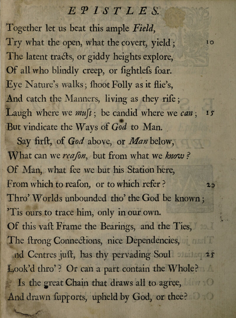 Together let us beat this ample Field, The latent tradls, or giddy heights explore, Of all who blindly creep, or fightlefs foar. Eye Nature’s walks; fhoot Folly as it file’s. And catch the Manners, living as they rife; Laugh where we mujt; be candid where we can; i s m But vindicate the Ways of God to Man. Say firft, of God above, or Man below, c \ What can we reafon, but from what we know ? Of Man, what fee we but his Station here, From which to reafon, or to which refer ? zo I 4 • . J. ' Thro’ Worlds unbounded tho’ the God be known • ’Tis ours to trace him, only in our own. Of this vail Frame the Bearings, and the Ties, The ftrong Connections, nice Dependencies, aid Centres juft, has thy pervading Soul Look’d thro’ ? Or can a part contain the Whole? Is the great Chain that draws all to agree, And drawn fupports, upheld by God, or thee ?