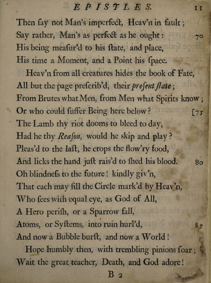 Then fay not Man’s imperfect, Heav’n in fault; Say rather, Man’s as perfedt as he ought: 70 His being meafur’d to his ftate, and place, His time a Moment, and a Point his fpace. V- . - 'X' Heav’n from all creatures hides the book of Fate, \ ^ o T *» / • • r % ‘ rT- All but the page prefcrib’d, their prefent ftate; From Brutes what Men, from Men what Spirits know; << 1* _ V Or who could fuffer Being here below ? [75- The Lamb thy riot dooms to bleed to day, Had he thy Re a fon, would he skip and play ? * Pleas’d to the laft, he crops the flow’ry food, And licks the hand juft rais’d to llied his blood. Oh blindnefs to the future! kindly giv’n, That each may fill the Circle mark’d by Heav’n, Who fees with equal eye, as God of All, A Hero perilh, or a Sparrow fall, Atoms, or Syftems, into ruin hurl’d, And now a Bubble bur ft, and now a World! Hope humbly then, with trembling pinions foar Wait the great teacher, Death, and God adore! 80 ST l B - ’**‘V