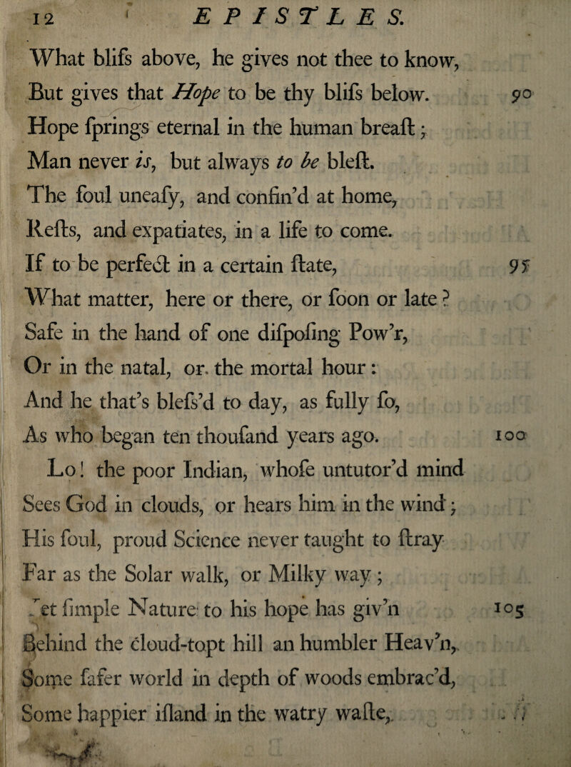 What blifs above, he gives not thee to know, But gives that Hope to be thy blifs below. Hope fprings eternal in the human bread; Man never is, but always to be bled. The foul uneafy, and confin’d at home, Reds, and expatiates, in a life to come. If to be perfect in a certain date, What matter, here or there, or foon or late ? Safe in the hand of one difpofing Pow’r, Or in the natal, or. the mortal hour: And he that’s blefs’d to day, as fully fo, As who began ten thoufand years ago. Lo! the poor Indian, whofe untutor’d mind Sees God in clouds, or hears him in the wind; His foul, proud Science never taught to dray Far as the Solar walk, or Milky way; Jet fimple Nature to his hope has giv’n ■ * ‘ i Behind the cloud-topt hill an humbler Heav’n,. Some fafer world in depth of woods embrac’d, Some happier ifland in the watry wade,. 9° ioo 105 . * 1 » *■***»$