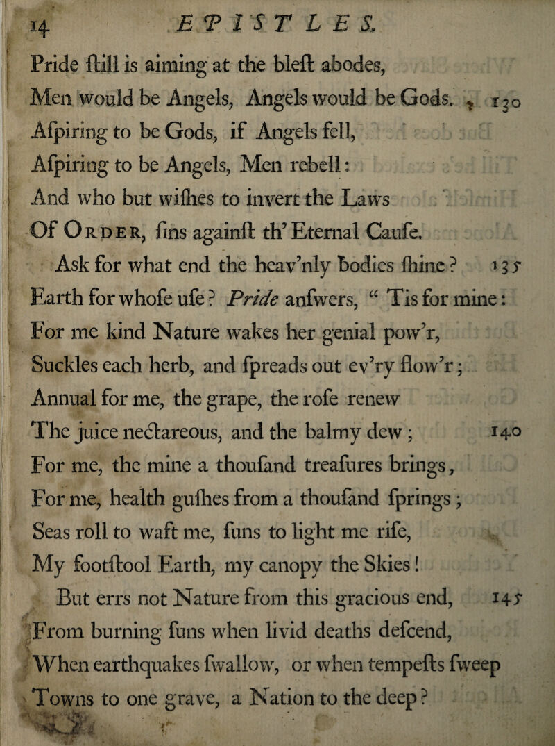 *4 Pride Hill is aiming at the bleft abodes, Men would be Angels, Angels would be Gods. * i ? o Afpiring to be Gods, if Angels fell, Afpiring to be Angels, Men rebell: And who but willies to invert the Laws Of Order, fins againft th’ Eternal Caufe. Ask for what end the heav’nly bodies Ihine ? j 3 s Earth for whofe ufe ? Pride anfwers, “ Tis for mine: For me kind Nature wakes her genial pow’r, Suckles each herb, and fpreads out ev’ry fiow’r; \ . Annual for me, the grape, the rofe renew The juice neclareous, and the balmy dew; 14° For me, the mine a thoufand treafures brings, For me, health gullies from a thoufand fprings; Seas roll to waft me, funs to light me rife, My footftool Earth, my canopy the Skies! But errs not Nature from this gracious end, 14^ From burning funs when livid deaths defcend, When earthquakes fwallow, or when tempefts fweep Towns to one grave, a Nation to the deep?