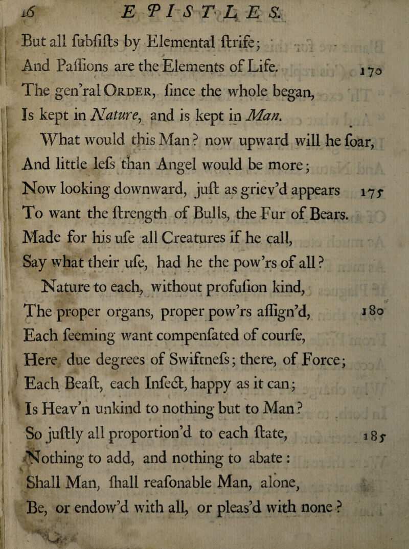 *6 E PIS TEES. i ~ ► •* But all fubfifts by Elemental ftrife; : And Paffions are the Elements of Life. x 7o | ' '  ‘ ’ ' ‘ • ■: ‘ ‘ The gen’ral Order, lince the whole began, j Is kept in Nature, and is kept in Man. I • What would this Man ? now upward will he foar, And little lefs than Angel would be more; | Now looking downward, juft as griev’d appears 175- \ - To want the ftrength of Bulls, the Fur of Bears. > ,| Made for his ufe all Creatures if he call, fl Say what their ufe, had he the pow’rs of all ? t ; r « * • \ * • X „ . TT. Nature to each, without profulion kind, The proper organs, proper pow’rs affign’d, 180 Each feeming want compenfated of courfe, Here due degrees of Swiftnefs; there, of Force; Each Beaft, each Infedl, happy as it can; * «. * c Is Heav’n unkind to nothing but to Man ? So juftly all proportion’d to each ftate, a g $ Nothing to add, and nothing to abate : Shall Man, fttall reafonable Man, alone, Be, or endow’d with all, or pleas’d with none ?