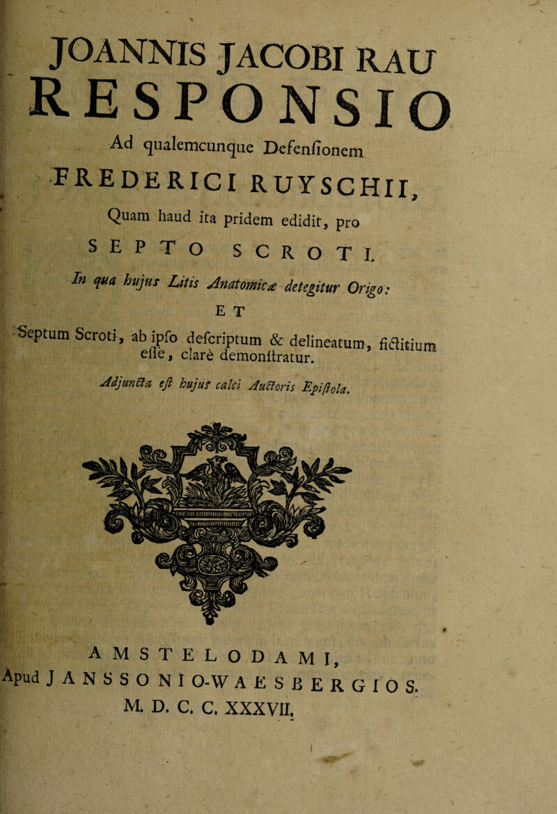 I JOANNIS JACOBI RAU RESPONSIO Ad qualemcunque Defen/ionem FREDERIGI RUYSCHir, Quam haud ita pridem edidit, pro SEPTO S C R O T 1. In qua, hujus Litis Anatomica-detegitur Origo; ET / ‘Septum Scroti, ab ipfo defcriptum & delineatum, eflb, clar^ demonltratur. 'k V ; Jdjuntta efl hujus calci Autioris Efi/lda. fiditium AMSTELODAMI, Apud JANSSONI O-W AESBERGIOS. M. D. C. C. XXXVII,