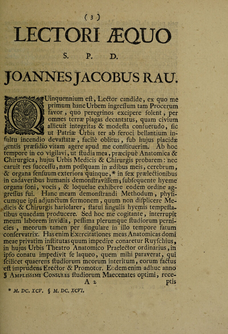 LECTORI mUO s. B. RAU Uinquennium eft,teftdr candide, ex quo me |5rimum hanc Urbem ingrellum tam Procerum fayor , quo peregrinos excipere folent, per omnes terrae plagas decantatus, quam civium allicuit integritas & modefta conluetudo, fic ut -Patriae Urbis ter ab feroci bellantium in- fultu incendio devaitatae, facile oblitus, fub hujus placidx gentis praefidio vitam agere apud me conllituerim. Ab hoc tempore in eo vigilavi, ut ftudia mea, praecipue Anatomica & Chirurgica, hujus Urbis Medicis & Chirurgis probarem:'nec caruit res fucceiru,nam poftquam in aedibus meis, cerebrum, & organa fenfuum exteriora quinque,* in fex praeleftionibus in cadaveribus humanis demonftraviflem $ fubfequente hyeme organa foni, vocis, & loquelae exhibere eodem ordine ag- grelTus fui. Hanc meam demonltrandi Methodum , phyfi- cumque ipfi adjunftum fermonem, quum non difplicere Me- .dicis & Chirurgis hariolarer, flatui ungulis hyemis tempella- tibus quaedam producere. Sed hoc me cogitante, interrupit meum laborem invidia, peflima plerumque ftudiorum perni¬ cies , meorum tamen per fingulare in illo tempore fatum 'confervatrix. Has enim Exercitationes meas Anatomicas domi meae privatim inllitutas quum impedire conaretur Ruyfchius, in hujus Urhis Theatro Anatomico Praeleftor ordinarius, in ipfo conatu impedivit fe laqueo, quem mihi paraverat, qui fcilicet ^quaerens ftudiorum meorum interitum, eorum faftus eft imprudens Ereftor &Promotor. Eodem enim adhuc anno S Amplissimi ConsuLes ftudiorum Maecenates optimi, rece- A ^ ptis
