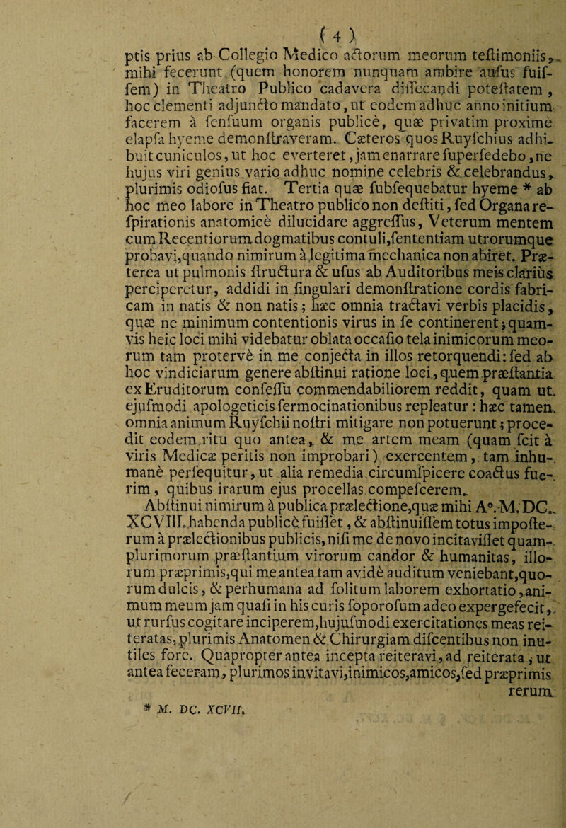 ptis prius ab Collegio Medico aftoriim meorum teflimoniisj... ' mihi fecerunt (quem honorem nunquam ambire aufus fuif- fem) in Theatro Publico cadavera diiTecandi poteftatem , hoc clementi adjunfto mandato, ut eodem adhuc anno initium facerem a fenfuum organis publici, qiiae privatim proxime elapfa hyeme demonftraveram. Csteros quosRuyfchius adhi- buitcuniculos,ut hoc everteret, jam enarrare fuperfedebo, ne hujus viri genius vario adhuc nomijie celebris &.celebrandus, plurimis odiofus fiat. Tertia qute fubfequebatur hyeme * ab hoc meo labore in Theatro publico non deftiti, fed Organa re- fpirationis anatomicb dilucidare aggrelTus, Veterum mentem cum Recentiorumdogmatilxis contuli,fententiam utrorumque probavi,quando nimirum a jegitimatriechanica non abiret. Prae^ terea ut pulmonis ftruftura & ufus ah Auditoribus meis clarius perciperetur , addidi in fingulari demonftratione cordis fabri¬ cam in natis & non natis; hxc omnia tradavi verbis placidis, qute ne minimum contentionis virus in fe continerent}quam¬ vis heic loci mihi videbatur oblata occafio tela inimicorum meo¬ rum tam protervi in me conjeda in illos retorquendi: fed ab hoc vindiciarum genere abilinui ratione loci, qnern praedantia ex Eruditorum confeflu commendabiliorem reddit, quam ut, ejufmodi apologeticis fermocinationibus repleatur: hsec tamen, omnia animum Ruyfchiinoltri mitigare non potuerunt; proce¬ dit eodem ritu quo antea, & me artem meam (quam fcit k viris Medies peritis non improbari) exercentem, taminhu-, mane perfequitur,ut alia remedia circumfpicere coadus fue¬ rim , quibus irarum ejus procellas compefeerem., Abltinui nimirum ^ publica prsledione,qus mihi A°.-M.'DG., XC VIILhabenda publice fuillet, & abitinuillem totus impofte- rum a prsledionibus publicis, nifi me de novo incitaviilet quam-, plurimorum praeftantium virorum candor & humanitas, illo¬ rum prsprimis,qui me anteatamavidb auditum veniebant,quo¬ rum dulcis, & perhumana ad, folitum laborem exhortatio,ani¬ mum meum jam quafi in his curis foporofum adeo expergefecit,, ut rurfus cogitare inciperem,hujufmodi exercitationes meas rei- teratas, plurimis Anatomen & Chirurgiam difeentibus non inu¬ tiles fore,. Quapropter antea incepta reiteravi , ad reiterata jUt antea feceram, plurimos invitavi,inimicos,amicos,fed prsprimis rerum