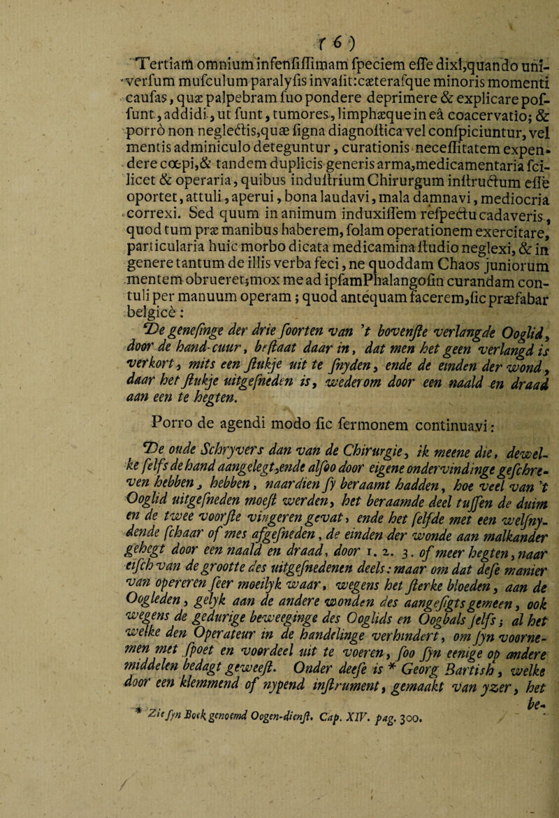 'Tertiam omnium infetlfiflitnam fpeciem efle dixi,quando uhi- ' verfura mufculum paralyfis invalitxseterafque minoris momenti - caufas, qux palpebram fuo pondere deprimere & explicare pof- funt, addidi 5 ut funt, tumores-, limphjeque in coacervatio; & porro non negledlis,quae figna diagnoltica velconfpiciuntur, vel mentis adminiculo deteguntur, curationis neceffitatem expen¬ dere ccfcpi,& tandem duplicis generisarma,medicamentaria fci- licet & operaria, quibus indultriumChirurgum inltruftum effe oportet, attuli, aperui, bona laudavi, mala damnavi, mediocria correxi. Sed quum inanimum induxillemrefpeftucadaveris, quod tum prx manibus haberem, folam operationem exercitare, particularia huic morbo dicata medicamina Itudio neglexi, & in genere tantum de illis verba feci, ne quoddam Chaos juniorum .mentem obrueretsmox me ad ipfamPnalangofin curandam con¬ tuli per manuum operam; quod antequamFaceremjficpraefabar belgic^: De genefinge der drie foorten vm 't boverifte verlangde Ooglid, doffr de hand-cuur, befiaat daarin, dat wen het geen verlangdis verkort; mits een Jlukje uit te Jhyde», e»de de emden der wend, daar hetjltikje nitgefneden is, wederom door een naald m draad aan een te hegten. Pon-o de agendi modo fic fermonem continua.vi : De oude Schryvers dan van de Chirurgie, ik meene die, dewel- ke felfs de hand aangelegt,ende alfeo door eigene ondervindinge gefchre- ven hebben , hebben, naardien fy beraamt hadden, hoe veel van ’t Ooglid nitgefneden moeft werden, het beraamde deel tujjin de duim en de twee veorjle vingeren gevat, ende het felfde met een welfny. dende fchaar of mes afgefneden, de einden der wonde aan malkander gehegt door een naald en draad, door 1.2. s- of meer hegten,naar etfchvan degroottedes uitgefnedenen deels:maar omdat defe manier van opererenfeer meeilyk waar, vuegens het Jierke bloeden, aan de Oogleden, gelyk aan de andere women des aangefgtsgemeen, ook wegens de gedurige beweeginge des Ooglids en Oogbals Jelfs al het welke den Operatenr in de handelinge verhmdert, om Jyn voorne- men met fpoet en voordeel uit te voeren, foo Jyn eenige op andere middelen bedagt geweejl. Onder deefe is * Georg Bartish, welke door een klemmend of nypend injlrument, gemaakt van yzer, het * • Z‘(f)nSgskgenQ!mdOogen-dienJi. Cap.XlV. fag.ioo.