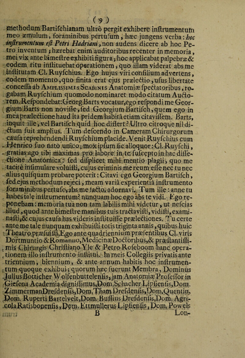 ■methodum Bartirchianam ultro pergit exhibere inllrumentufn meo aemulum, foraminibus pertufum, haec jungens verba injlrummtum. eft Petri HadrianitVion audens dicere ab hoc Pe¬ tro inventum j haerebat enim auditoribus recenter in memoria, mei vix ante bimeltre exhibitifigura} hoc applicabat palpebrae& eodem ritu iniHtuebat operationem, quo illam viderat abs me inilitutam Cl. Ruyfchius. Ego hujus viri confilium advertens, eodem momento,qiio finita erat ejus prsledtio,ufus libertate concelfa^b Amplissimi sScABiNis Anatomisfpeftatoribus, ro¬ gabam Ruyfchium quomodo nominaret modo citatum Auflo- rem, RefpondebattGeorg Bafts vocatur,ego refpondi me Geor- giumiBarts non novifie,fed GeorgiumBartifchjquem ego in mea praeledione haud ita pridem habita etiam citayiflem. Barts, dnquit ille,velBartifeh quid hoc differt J.Ultro citroquenil di- ■dum fuit amplius. Tum defcendo in Cameram Chirurgorum eaufa reprehendendi Ruyfchium placide. Venit Ruyfchius cum »Rlenrico fuo n,ato ,un'ico;;mox ipfum fic alloquor tCl. Ruyfchi, .. gFaEia4r)ago tibi maximas prO;labere' in,te fufceptoinhac difle- -djqhe Anatonlica': fed difplieet mihi: mentio plagii > quo me taeite infimularevbluilU, cujus criminis me reum elle nec tunec alius quifquam probare poterit: Citavi ego Georgium Bartifch, fed ejus methodum rejeci, meam varia experientia inltrumento foraminibus pertufoyahsme fad.o.adornavi» Tum ille: anne tu habes tale initeumentum^ nunquam hoc ego afes te vidi. Ego re¬ ponebam : memoria tua non tam labilis mihi videtur, ut nefcias - illud, quod ante bimeltre manibus tuis tradavifti, vidifti, exami- nafl;ii& cujus caufa has videris inftituilTe praelediones. Tu certe ante me tale nunquam exhibuifti totis triginta annis, quibus huic t Theatjro.pr.3efu11li.Egc) ante quadriennium prtefentibus CI. viris Dor tmuntio &Romanuo,JVledicin£eDod6ribus,,& praellantifli- 5 mis Chirurgis Chrjfl:iano,Yle & Petro Rofeboom hanc opera¬ tionem illoinftrumento inlMtuit Inmeis Collegiis privatis ante triennium, biennium, & ante annum habitis hoc inlteumen- ; tum quoque exhibui; quorumhsc fuerunt Membra, Dominus Julius Botticher W olfenbuttelenfiSj jam Anatomias Profeffor in 'Cricfena Academia <iigni:flh'nus,Dom,SqhacherLiphenfis,Dom. ^mmermanDrefdenfiSjDctm.irhamDrefdqnfi&jDqm.Quentin, Dpm. Ruperti Bartelyelt,Ppm; Buflius Drefdenfis,Pom. Agri- .colaRatisbonenfis, Ppm. EttmnUerus Liplionfis, pom, Powels ; j B Loil-