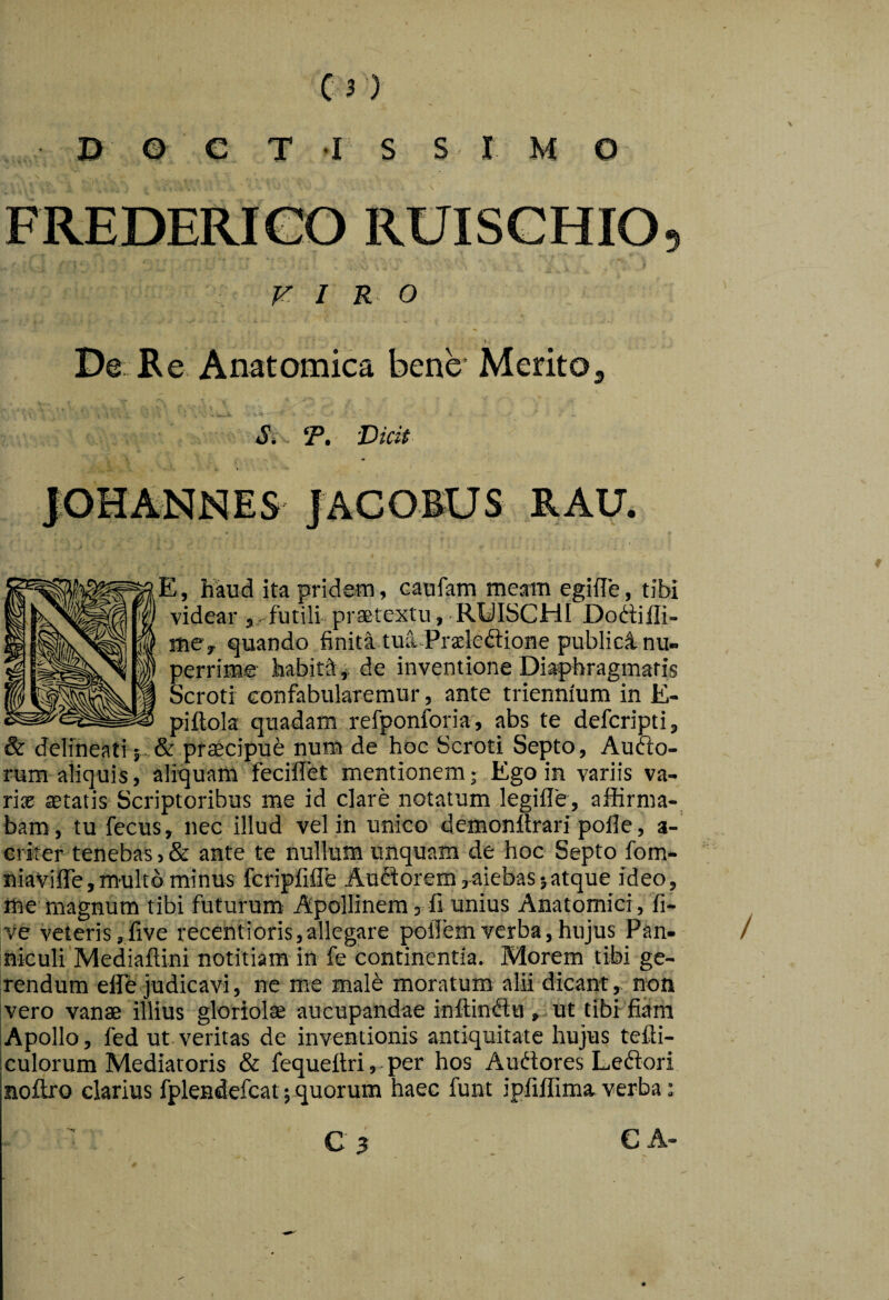 i> © e T I s SIM o s FREDERICO RUISGHIO, VIRO De Re Anatomica bene* Merito^ . . • - 5» Vicit JGHANNES JACOEUS RAU. E, haud ita pridetn, caufam meam egiile, tibi videar , futili praetextu, RUISCHI Dodiili- mcy quando finita tua-Praeleftione publici nu¬ perrime habiti,, de inventione Di4>bragmaris Scroti confabularemur, ante triennium in E- piftola quadam refponforia, abs te defcripti, & delineari; ptaecipub num de hoc Scroti Septo, Auao- rum aliquis, aliquam fecilTet mentionem; Ego in variis va- rise aetatis Scriptoribus me id clare notatum legifle, affirma¬ bam, tu fecus, nec illud vel in unico demoniirari polle , a- criter tenebas, & ante te nullum unquam de hoc Septo fom- niavifle,multo minus fcripfifle Auflorem,aiebas5atque ideo, me magnum tibi futurum Apollinem, fi unius Anatomici , fi- ve veteris,live recentioris,allegare polTemverba,hujus Pan- niculi Mediafiini notitiam in fe continentia. Morem tibi ge¬ rendum elFe judicavi, ne me male moratum alii dicant, non ivero vanae illius gloriolae aucupandae inffinda ut tibi fiam IApollo, fed ut veritas de inventionis antiquitate hujus tefti- culorum Mediatoris & fequeftri, - per hos Audores Leflori nollro clarius fplendefcat jquorum haec funt ipfiffima verba: C A-