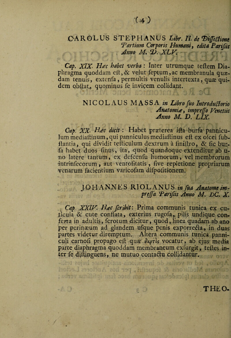 OA R O L U S S T E P H A N U S Libr. H. de ‘BifeSfim 'Partium Corporis Humani, edita Parijiis , Anno M. ‘D. XLK • Cap. XIX- Hac habet verba: Inter utrumque teftem Dia¬ phragma quoddam elti& velut feptum,ac membranula qua:- dam tenuis, extenfa, permultis venulis intertexta, quae qui¬ dem qbttat^ quominus fe invicem .collidant. NICOLAUS MASSA in Libro fuo IntroduUorh Anatomia, impreffo Venetiis Anno M. D. LIX. Cap. XX- Hac dicit: Habet praeterea ifta burfa'pannicu¬ lum mediaitinum, qui panniculus mediailinus elt ex ofcei fub- ilantia, qui dividit telticulum dextrum a liniltro, & fic bup. fa habet duos - finus, ita, quod-quandoque extenditur ab u- no latere tantum, ex defcenfu humorum, vel membrorum intrinfecorum, aut ventofitatis, five repletione propriarum venarum facientium varicofam difpolitionem. JOHANtNES Al^XJ^r in fua .Anatomeim- , pTfJpi Parijiis Anno AI. BC. X. < • Cap .XXIV. Hac fer ibit: Prima communis tunica ex cu¬ ticula & cute conflata, exterius rugefa^,, pilis undique con- ferra in adultis, ferotum dicitur, quod,.linea quadam ab ano per perinaeum ad .glandem ufque penis exporredla, in duas partes videtur diremptum. Altera communis tunica panni¬ culi carnoli propago ell quse Jk^Tw vocatur, ab ejus-medk parte diaphragma quoddam membraneum exfurgit, telles in- ter fe dUUnguens, ne mutuo contadtu collidantur. , ,THEO.