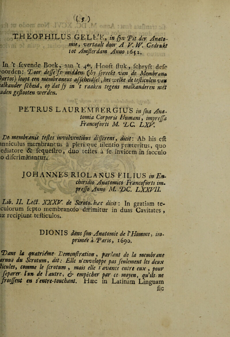 f i 'U) ,THEOPHILUS GELfc/E, in (ytyTit Jnato- mk y vertaalt door A V,IV. Cedrukt iot Amjlerdarn Anno 1651. In. *’t fevende Boek, aan ’t 4^«. Hoofr flukfchryft defe 'oorden: Tioor deffilfs^^middenx ^hy fpreekt van de Membrana >artos) kopt een membraneus affehetdfel ^hetwelke detejlkuknvau Akander fcheid, op dat Jy in 't raaken tegens malkanderen niet uden gefioottn werden. PETRUS TAUREMRERGIUS infua And,~ tomia Corporis Humani) imprejfa Francofurti M. T>C, LXF. membranis teftes involventibus.Afferens, dicit: Ab his eft inniculus laembraneus a plerilque lilentio praeteritus, quo ediatore & fequeltro, duo teltes-a fe, invicem in facculo 0 difcrimitoantur,, XOHANNES RIOLANUS filius in Est- chirtdio Anatomico Francofurti im» preJfoAnno M..T>C, LXXFlL Lib. II, EeSt- XXXF- de Scroto, htcc dicit . In gratiam te- culorum fepto membranofo dirimitur in duas Cavitates, IX recipiunr,teflicuIos., DIONIS dans fon Anatdmie de VHemme, im. primde a Faris, 1690. T>ans Ja quatridme- Lemonflration, farlant de la membrane arnue du Scrotum, dit:. Elie n’enveloppe pas feulement les deus HculeS) comme le fcrotum , mais elle s'avance entrt eux , pour feparer. lun de lautrC) ^ tmpkher par ce moyen, quHlsine frotjfera en s entre-tottchant. Haec in Latinam Linguam fic