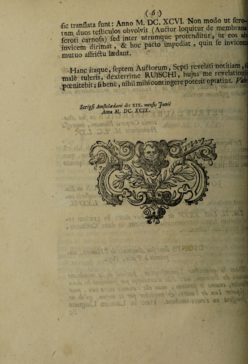 (.5 r) i-r^(nnata funt: Anno M. DC. XCVI. 'Non modo nt fero- 'mmTuSliculos obvolvit (Auaor loquitur de membraM fOTti cOTofa) fed inter utrumque protenditur , ut eos ab jnSem dirimat, &. boc pado impedtat , qmn fe inviem niutuo aftriftu laedant. -Hanc itaque, feptem iiial6 tuleris, dexteiTime RUlSCHI, hujus me reveiatiom ■pinitebit; fiJsene, nihilmihicontingerepoteiHtqptatms.^4 Stri^ft AmfleUitmi die xix. menfis Junii Ann^ M.9 VCo XCIXo :. r
