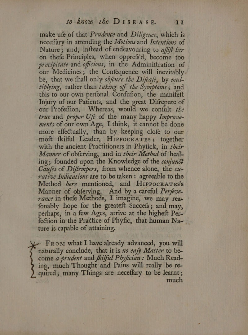 make ufe of that Prudence and Diligence, which is ‘neceflary in attending the Motions and Intentions of Nature; and, inftead of endeavouring to aff/t her on thefe Principles, when opprefs’d, become too precipitate and officious, in the Adminiftration of our Medicines; the Confequence will inevitably . be, that we fhall only: ob/cure the Difeafe, by mul- tiplying, rather than taking off the Symptoms; and this to our own perfonal Confufion, the manifeft Injury of our Patients, and the great Difrepute of _our Profeffion. Whereas, would we confult the true and proper U/e of the many happy Improve- ments of our own Age, I think, it cannot be done more effectually, than by keeping clofe to our | moft fkilful Leader, Hippocrates; together with the ancient Practitioners in Phyfick, in their Manner of obferving, and in thezr Method of heal- ing; founded upon the Knowledge of the conjuné# Caufes of Diftempers, from whence alone, the cu- rative Indications are to be taken: agreeable to the Method sere mentioned, and HippocraTes’s Manner of obferving. And by a careful Per/eve- vance in thefe Methods, I imagine, we may rea- fonably hope for the greateft Succefs; and may, perhaps, in a few Ages, arrive at the higheft Per- feGtion in the Practice of Phyfic, that human Na- _ ture is capable of attaining. ah From what I have already advanced, you will naturally conclude, that it is zo ea/y Matter to be- come a prudent and fkilful Phyfician : Much Read- ing, much Thought and Pains will really be re- quired; many Things are neceflary to be learnt : muc
