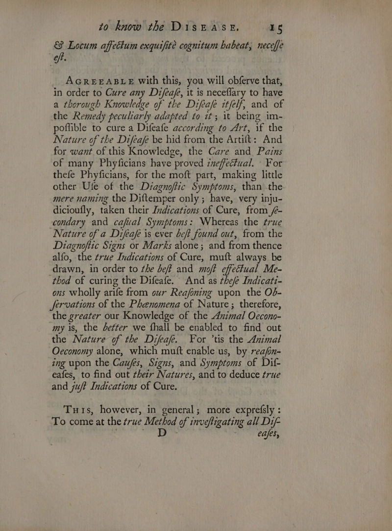 & Locum affectum exquifite cognitum habeat, neceffe oft. | AGREEABLE with this, you will obferve that, in order to Cure any Difeaf, it is neceffary to have a thorough Knowledge of the Difeafe itfelf, and of the Remedy peculiarly adapted to it; 1t being im- poffible to cure a Difeafe according to Art, if the Nature of the Difeafe be hid from the Artift: And for want of this Knowledge, the Care and Pains of many Phyficians have proved ineffectual. For thefe Phyficians, for the moft part, making little other Ufe of the Dzagnoftic Symptoms, than -the-. mere naming the Diftemper only; have, very inju- dicioufly, taken their Indications of Cure, from /e- condary and cafual Symptoms: Whereas the true Nature of a Difeafe is ever beft found out, from the Diagnoftic Signs or Marks alone; and from thence alfo, the true Indications of Cure, muft always be drawn, in order to the deft and moft effectual Me- ‘thod of curing the Difeafe. And as thee Indicati- ons wholly arife from our Reafoning upon the O6- servations of the Phenomena of Nature; therefore, the greater our Knowledge of the Animal Oecono- my is, the better we {hall be enabled to find out the Nature of the Difeafe. For ’tis the Ammal Oeconomy alone, which muft enable us, by reafn- ing upon the Caufes, Szgns, and Symptoms of Dif eafes, to find out thezr Natures, and to deduce true and ju Indications of Cure. Tuis, however, in general; more exprefsly : To come at the true Metbod of invefligating all Dif- D eafes,