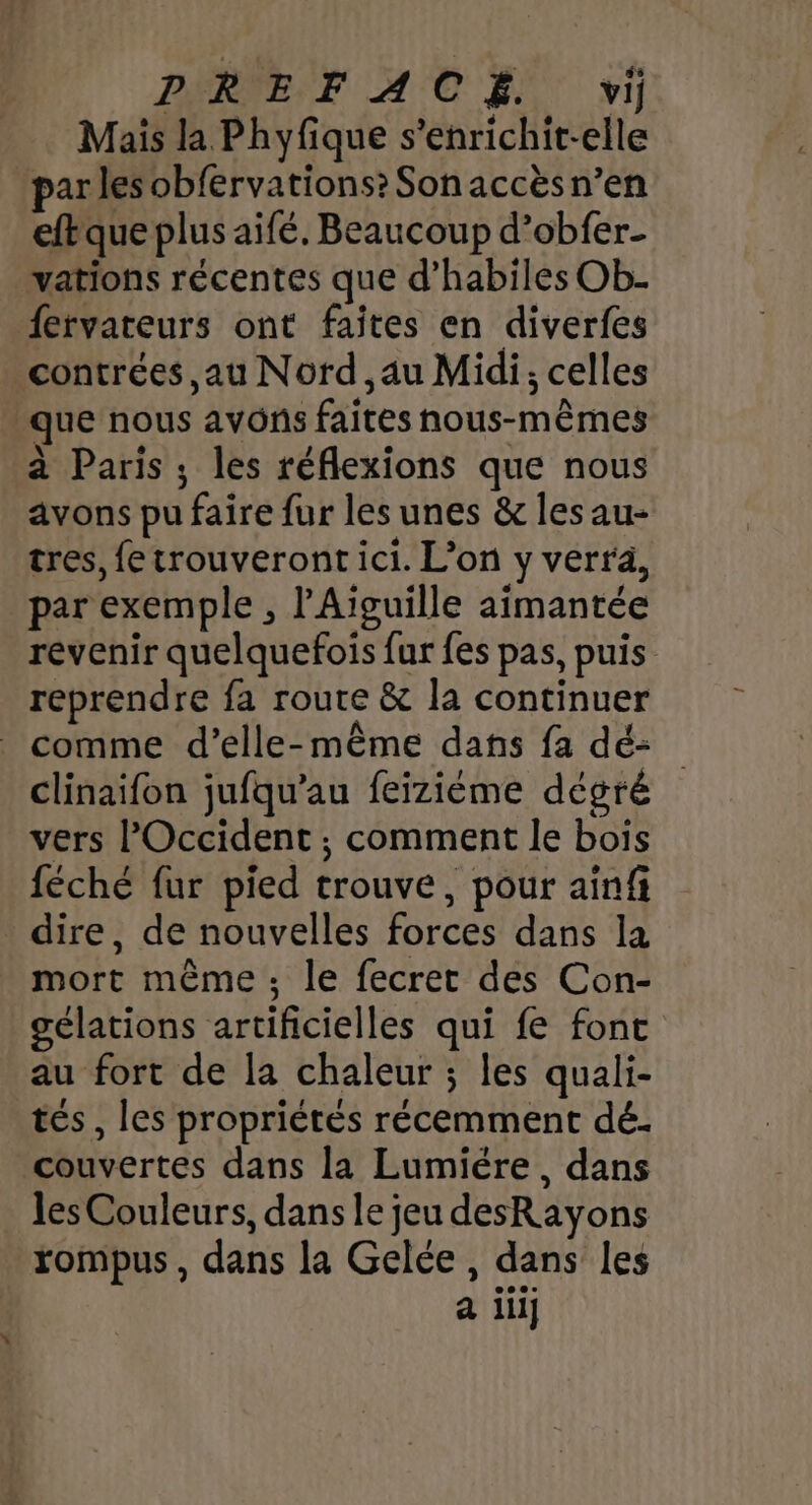 Mais la Phyfique s’enrichit-elle par les obfervations? Son accèsn’en eftque plus aifé. Beaucoup d’obfer- vations récentes que d’habiles Ob- fervateurs ont faites en diverfes contrées, au Nord , au Midi; celles que nous avons faites nous-mêmes à Paris ; les réflexions que nous avons pu faire fur les unes &amp; les au- tres, fe trouveront ici. L'on y verra, par exemple , l'Aiguille aimantée revenir quelquefois fur fes pas, puis reprendre fa route &amp; la continuer comme d’elle-même dans fa dé- clinaifon jufqu’au feizième dégré vers l'Occident ; comment le bois féché fur pied trouve, pour ainfi _ dire, de nouvelles forces dans la mort même; le fecret des Con- gélations artificielles qui fe font au fort de la chaleur ; les quali- tés, les propriétés récemment dé. couvertes dans la Lumiére, dans les Couleurs, dans le jeu desRayons rompus, dans la Gelée, dans les a iii]