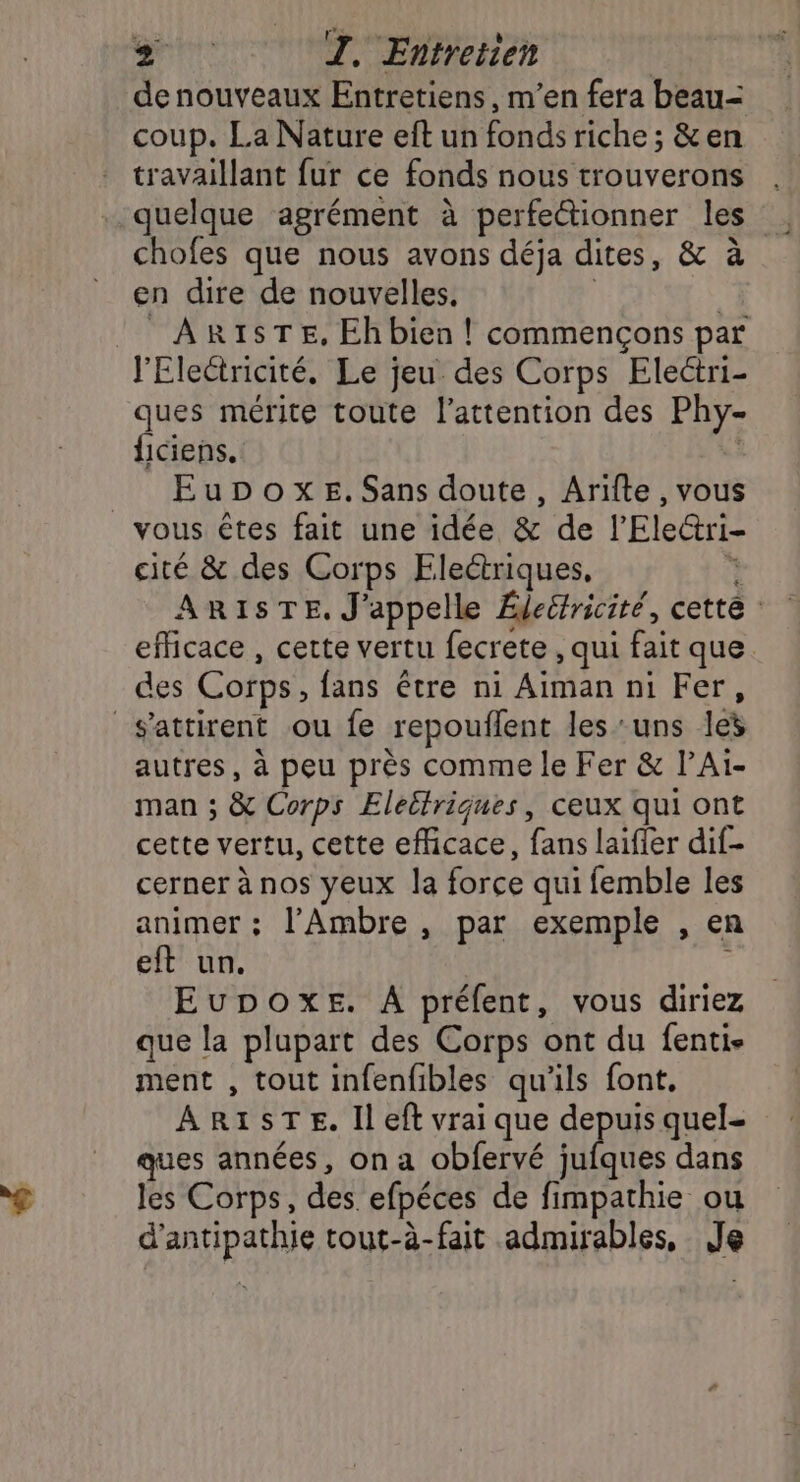 denouveaux Entretiens, m’en fera beau= coup. La Nature eft un fonds riche ; &amp;en travaillant fur ce fonds nous trouverons . quelque agrément à perfectionner les . chofes que nous avons déja dites, &amp; à en dire de nouvelles. | | ARISTE, Eh bien ! commençons par J'Electricité. Le jeu des Corps Electri- ques mérite toute l'attention des Phy- lciens. | EupoxeE.Sans doute, Arifte, vous _ vous êtes fait une idée &amp; de l’'Electri- cité &amp; des Corps Electriques, à ARISTE, J'appelle Édecricité, cette efficace , cette vertu fecrete , qui fait que des Corps, fans être ni Aiman ni Fer, s'attirent ou fe repouflent les ‘uns les autres, à peu près comme le Fer &amp; lAiï- man ; &amp; Corps Eleitriques, ceux qui ont cette vertu, cette efficace, fans laifier dif- cerner à nos yeux la force qui femble les animer ; l’Ambre , par exemple , en eft un. à EuDoxe. A prélent, vous diriez que la plupart des Corps ont du fentis ment , tout infenfibles qu'ils font, ARISTE. Il eft vrai que depuis quel- ques années, on a obfervé es dans les Corps, des efpéces de fimpathie ou d’antipathie tout-à-fait admirables, Je