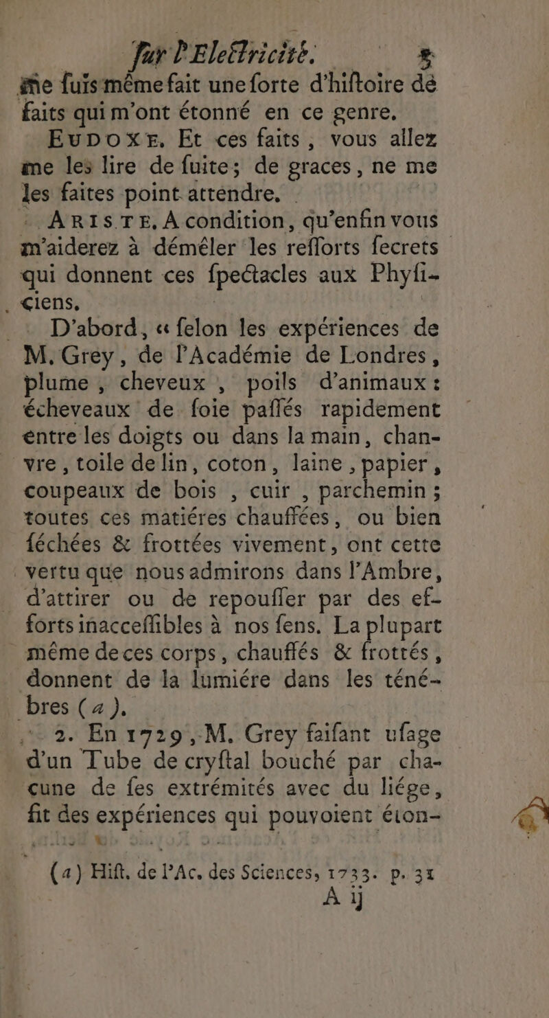 Jar lEleëtriciré. Me fuismême fait une forte d’hiftoire dé faits qui m'ont étonné en ce genre. Eupox#r. Et ces faits, vous allez me les lire de fuite; de graces, ne me les faites point attendre, | | * ARISTE, À condition, qu’enfin vous qui donnent ces fpeétacles aux Phyi- . &lt;iens. | .: D'abord, « felon les expériences de M. Grey, de l’Académie de Londres, plume , cheveux , poils d'animaux: écheveaux de foie paîlés rapidement entre les doigts ou dans la main, chan- vre , toile delin, coton, laine , papier, coupeaux de bois , cuir , parchemin; toutes ces matiéres chauffées, ou bien féchées &amp; frottées vivement, ont cette vertu que nous admirons dans l’Ambre, d'attirer ou de repoufler par des ef- forts inacceffhbles à nos fens. La plupart même deces corps, chauflés &amp; frottés, donnent de la lumiére dans les téné- bres (4). 2. En 1729 ,.M, Grey faifant ufage d’un Tube de cryftal bouché par cha- cune de fes extrémités avec du liége, fit des expériences qui pouvoient éton- 1196 F ni (a) Hit. de PAc. des Sciences, 1733. p.31