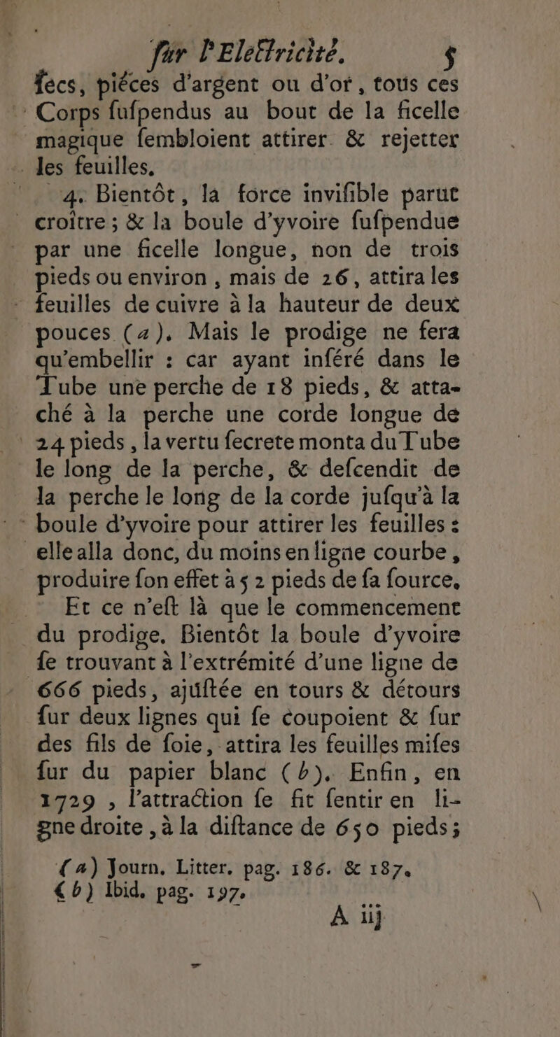 für PElelfricité. fécs, piéces d'argent ou d’of, tous ces Corps fufpendus au bout de la ficelle magique fembloient attirer &amp; rejetter les feuilles, 4 Bientôt, la force invifible parut _ croitre ; &amp; la boule d’yvoire fufpendue par une ficelle longue, non de trois pieds ou environ , mais de 26, attira les - feuilles de cuivre à la hauteur de deux pouces (4), Mais le prodige ne fera qu'embellir : car ayant inféré dans le Tube une perche de 18 pieds, &amp; atta- ché à la perche une corde longue de 24 pieds, la vertu fecrete monta du Tube le long de la perche, &amp; defcendit de la perche le long de la corde jufqu’à la : boule d’yvoire pour attirer les feuilles : ellealla donc, du moins enligne courbe, produire fon effet à $ 2 pieds de fa fource, Et ce n’eft là que le commencement du prodige, Bientôt la boule d’yvoire fe trouvant à l'extrémité d’une ligne de 666 pieds, ajuftée en tours &amp; détours fur deux lignes qui fe coupoient &amp; fur des fils de foie, attira les feuilles mifes fur du papier blanc (b), Enfin, en 1729 , l'attraction fe fit fentiren li- gne droite , à la diftance de 650 pieds; a) Journ. Litter. pag. 186. &amp; 187. €b) Ibid, pag. 197, À ii]