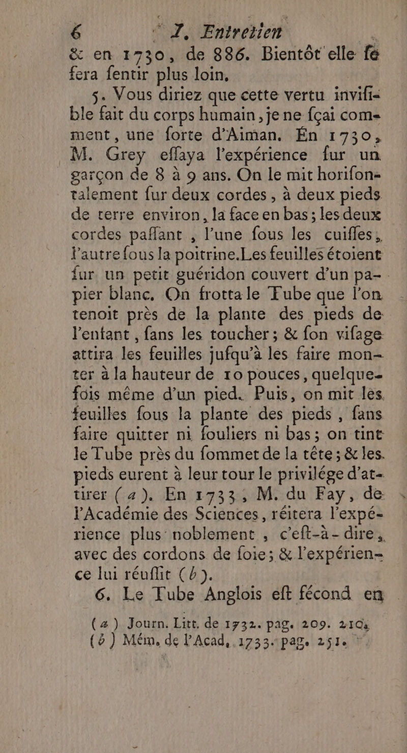 ë&amp; en 1730, de 886. Bientôt elle fe fera fentir plus loin, s. Vous diriez que cette vertu invifi= ble fait du corps humain, je ne fçai com ment, une forte d’Aiman. Én 1730, M. Grey eflaya l'expérience fur un garçon de 8 à 9 ans. On le mit horifon- talement fur deux cordes , à deux pieds de terre environ, la face en bas; les deux cordes paffant , l’une fous les cuifles, l’autre fous la poitrine.Les feuilles étoient fur. un petit guéridon couvert d’un pa- pier blanc, On frotta le Tube que l’on tenoit près de la plante des pieds de l'entant , fans les toucher; &amp; fon vifage attira les feuilles jufqu’à les faire mon- ter à la hauteur de ro pouces, quelque- fois même d’un pied. Puis, on mit les feuilles fous la plante des pieds , fans faire quitter ni fouliers ni bas; on tint le Tube près du fommet de la tête; &amp; les. pieds eurent à leur tour le privilége d'at- tirer (4). En 1733; M. du Fay, de l'Académie des Sciences, réitera l’expé- rience plus noblement , c’eft-à- dire, avec des cordons de foie; &amp; l’expérien- ce lui réuflit (b). 6. Le Tube Anglois eft fécond en (æ ) Journ. Litt, de 1732. PAS: 209. 210 (5 } Mém, de PAcad, 1733. pag. 2512 !