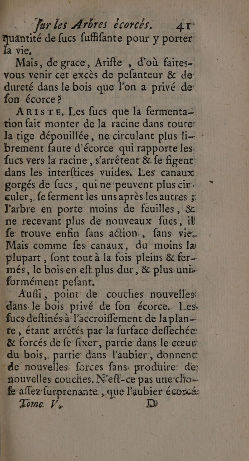 ; 1 -farles Arbres écorcés. 4r antité de fucs fuffifante pour y porter la vie, | Mais, de grace, Arifte , d’où faites. vous venir cet excès de pefanteur &amp; de dureté dans le bois que l’on a privé de: fon écorce ? AR1ISTE. Les fucs que la fermenta= tion fait monter de la racine dans toute: la tige dépouillée, ne circulant plus li- : brement faute d’écorce qui rapporte les: fucs vers la racine, s'arrêtent &amp; fe figent: dans les interftices vuides, Les canaux gorgés de fucs, quine ‘peuvent plus cir. culer ,. fe ferment les unsaprèsles autres ÿ Y'arbre en porte moins de feuilles, &amp; ne recevant plus de nouveaux fucs, il fe trouve enfin fans action., fans vie: Mais comme fes canaux, du moins la plupart , font tout à la fois pleins &amp; fer- _més, le boisen eft plus dur, &amp; plus unt-- formément pefant. Auf, point de couches nouvelles dans le bois privé de fon écorce. Les, fucs deftinésà l’accroiffement de laplan- re, étant arrêtés par la furface deffechée: _ &amp; forcés de fe fixer’, partie dans le cœur du bois,. partie dans l’aubier, donnent “de nouvelles forces fans: produire: de: - nouvelles couches, N’eft-ce pas une-cho:. fe aflez furprenante ,.que l'aubier écoxcs: Zome. V, D