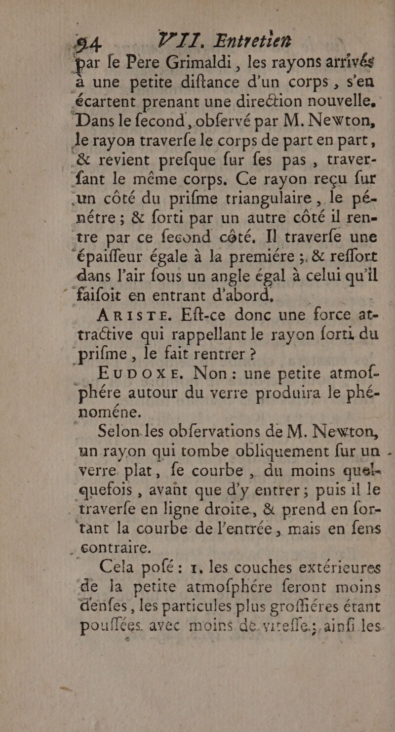 &amp;. V'IT, Entretien “par le Père Grimaldi, les rayons arrivés à une petite diftance d’un corps, s’en Dans le fecond , obfervé par M. Newton, Je rayon traverfe le corps de part en part, .&amp; revient prefque fur fes pas , traver- fant le même corps. Ce rayon reçu fur un côté du prifme triangulaire , le pé- nétre ; &amp; forti par un autre côté 1l ren- tre par ce fecond cêté, Il traverfe une ‘épaiffeur égale à la premiére ;. &amp; reflort dans l'air fous un angle égal à celui qu’il faifoit en entrant d’abord, ARISTE. Eft-ce donc une force at- tractive qui rappellant le rayon forti du prifme, le fait rentrer ? Eupoxe. Non: une petite atmof- phére autour du verre produira le phé- noméne. = Selon.les obfervations de M. Newton, un rayon qui tombe obliquement fur un verre. plat, fe courbe , du moins quei- quefois , avant que d’y entrer; puis il le . traverfe en ligne droite, &amp; prend en for- tant la courbe de l'entrée, mais en fens . Gontraire. Cela pofé : r, les couches extérieures denfes , les particules plus groféres étant à