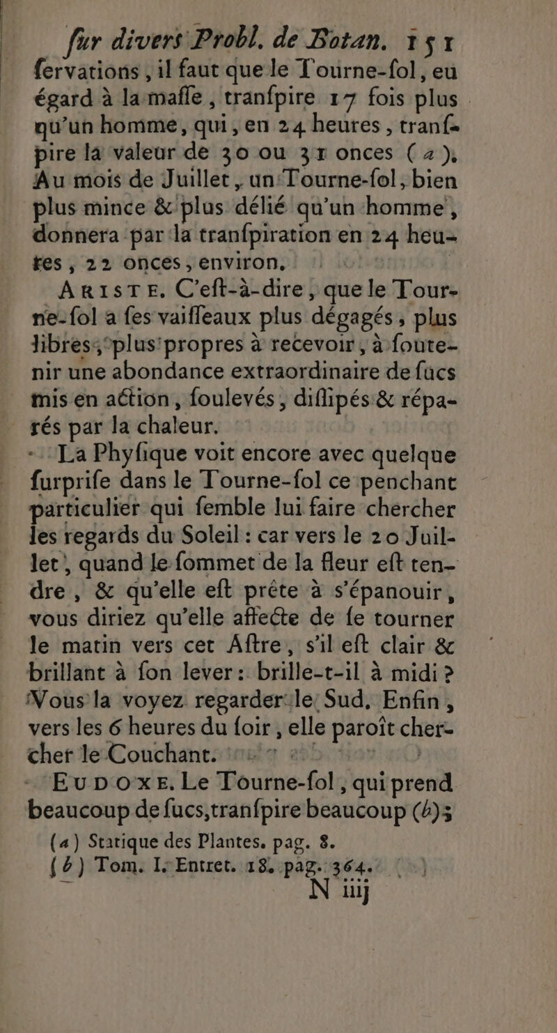 | | fur divers Probl, de Botan. 151 fervations , il faut que le T'ourne-fol, eu égard à la mañle , tranfpire 17 fois plus qu’un homme, qui, en 24 heures , tranf= pire la valeur de 30 ou 3r onces ( 2 ), Au mois de Juillet, un: Tourne-fol, bien plus mince &amp; plus délié qu’un homme, donnera par:la tranfpiration en 24 heu- fes, 22 ONnCes , Environ, | AR1STE. C'eft-à-dire, que le Tour- ne-fol a fes vaifleaux plus dégagés, plus libres: ‘plus propres à recevoir, à foute- nir une abondance extraordinaire de fucs mis en action, foulevés , diflipés &amp; répa- rés par la chaleur. La Phyfique voit encore avec quelque furprife dans le Tourne-fol ce penchant particulier qui femble lui faire chercher les regards du Soleil : car vers le 20 Juil- let, quand le fommet de la fleur eft ten- dre , &amp; qu’elle eft prête à s'épanouir, vous diriez qu’elle affecte de fe tourner le matin vers cet Aftre, s'il eft clair &amp; brillant à fon lever: brille-t-il à midi ? vers les 6 heures du {oir , elle paroît cher- cher le Couchant. | mo EuDpoxeE,Le Tourne-fol , qui prend beaucoup de fucs,tranfpire beaucoup (4);