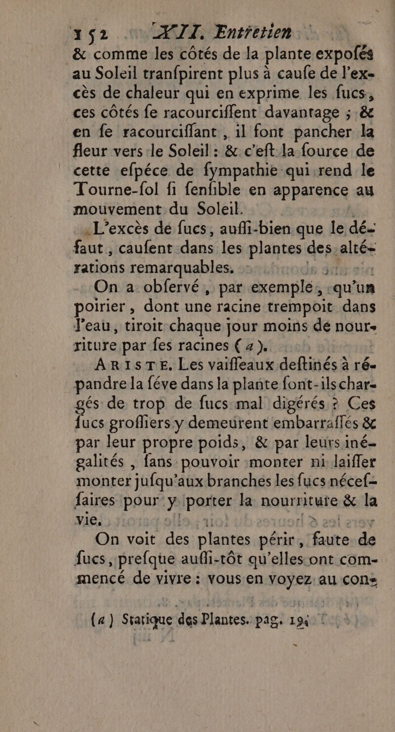 &amp; comme les côtés de la plante expofés au Soleil tranfpirent plus à caufe de l’ex- cès de chaleur qui en exprime les fucs, ces côtés fe racourciflent davantage ; .&amp; en fe racourciffant , il font pancher la fleur vers le Soleil : &amp;.c’eft la fource de cette efpéce de fympathie qui.rend le Tourne-fol fi fenfible en apparence au mouvement du Soleil. «L’excès de fucs, aufi-bien que le dé faut , caufent-dans les plantes des alé rations remarquables, : : 3 | On a obfervé, par exemple, ‘qu un poirier , dont une racine trempoit. dans l'eau, tiroit chaque jour moins de nour- riture par fes racines (4). i ARISTE. Les vaifleaux deftinésà à r6- pandre la féve dans la plante font-ilschar- gés de trop de fucs mal digérés ? Ces fucs groffiers y demeurent embarraflés &amp; par leur propre poids, &amp; par leurs iné- galités , fans pouvoir monter ni laifler monter jufqu’ aux branches les fucs nécef- faires pour y pauses la nourriture &amp; la vie, On voit des plantes périr, LES ré fucs , prefque aufli-tôt qu’elles:ont com- mencé de vivre: vous en ns au cons (4) He du ia een Fa