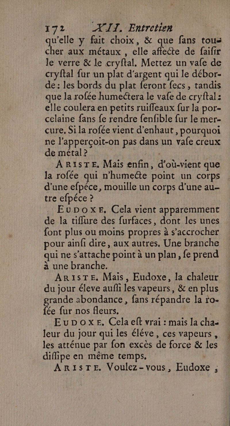 qu’elle y fait choix, &amp; que fans tous cher aux métaux , elle affecte de faifir le verre &amp; le cryftal. Mettez un vafe de cryftal fur un plat d'argent qui le débor- de : les bords du plat feront fecs, tandis que la rofée humeétera le vafe de cryftai: elle coulera en petits ruiffleaux fur la por- celaine fans fe rendre fenfible fur le mer- cure, Si la rofée vient d’enhaut , pourquoi ne l’apperçoit-on pas dans un vafe creux de métal ? ARISTE. Mais enfin, d’où-vient que la rofée qui n’humecte point un corps d’une efpéce, mouille un corps d’une au- tre efpéce ? EupoxeE. Cela vient apparemment de la tiflure des furfaces, dont les unes font plus ou moins propres à s’accrocher pour ainfi dire, aux autres, Une branche qui ne s'attache point à un plan, fe prend à une branche. AR1ISTE. Mais, Eudoxe, la chaleur du jour éleve auffi les vapeurs, &amp; en plus grande abondance , fans répandre la ro- fée fur nos fleurs. | Eupoxe. Cela eft vrai : mais la cha leur du jour qui les éléve, ces vapeurs, « les atténue par fon excès de force &amp; les diffipe en même temps, AR1STE. Voulez-vous, Eudoxe ,