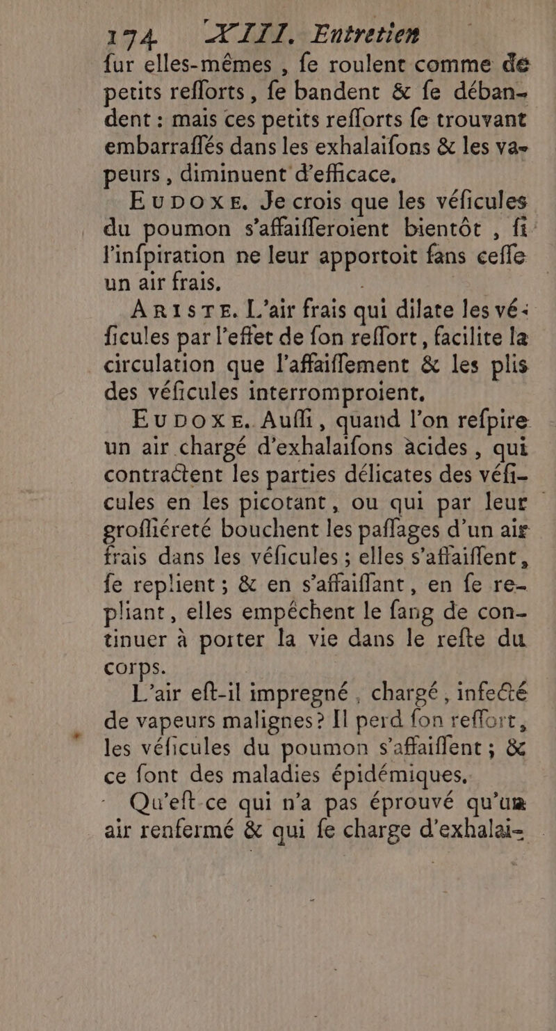 1794 WIII. Entretien {ur elles-mêmes , fe roulent comme dé petits reflorts , fe bandent &amp; fe déban. dent : mais ces petits reflorts fe trouvant embarraftés dans les exhalaifons &amp; les va peurs , diminuent d’efficace, Eupoxe. Je crois que les véficules du poumon s’affaifleroient bientôt , fi: linfpiration ne leur apportoit fans cefle un air frais. ARISTE,. L'air frais qui dilate les vé: ficules par l'effet de fon reffort, facilite la circulation que l’affaiflement &amp; les plis des véficules interromproient. EuDboxeE. Aufi, quand l’on refpire un air chargé d’exhalaifons acides , qui contractent les parties délicates des véfi- cules en les picotant, ou qui par leur grofliéreté bouchent les paflages d’un air frais dans les véficules ; elles s’affaiflent, fe replient ; &amp; en s’affaiflant, en fe re- pliant, elles empêchent le fang de con- tinuer à poiter la vie dans le refte du Corps. L’air eft-il impregné , chargé, infecté de vapeurs malignes? [l perd fon reffort, les véficules du poumon s’affaiflent ; &amp; ce font des maladies épidémiques, Qu'eft ce qui n’a pas éprouvé qu’um air renfermé &amp; qui fe charge d’exhalai-