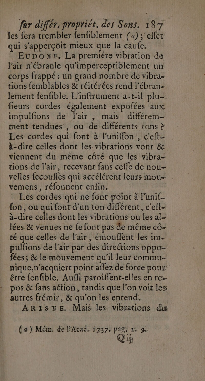 les fera trembler fenfiblement (+); effet qui s'apperçoit mieux que la caufe. Eupoxer. La premiére vibration de l'air n’ébranle qu'imperceptiblement un corps frappé : un grand nombre de vibra- tions femblables &amp; réitérées rend l’ébran- lement fenfible, L’infrument a-t-il plu- fieurs cordes également expofées aux impulfions de l'air , mais difflérem- ment tendues , ou de différents tons ? Les cordes qui font à l’unifflon , c'eft- à-dire celles dont les. vibrations vont &amp; viennent du même côté que les vibra- tions de l'air, recevant fans cefle de nou- velles fecouffes qui accélérent leurs mou vemens , réfonnent enfin. Les cordes qui ne font point à l’unif- fon , ou qui font d’un ton différent, c’eft- à-dire celles dont les vibrations ou les al- lées &amp; venues ne fe font pas de même cô- té que celles de l'air, émouflent les im. pulfions de l'air par des direétions oppo- fées; &amp; le mouvement qu’il leur commu nique,n’acquiert point aflez de force pouir être fenfible. Aufli paroïflent-elles en re pos &amp; fans aétion, tandis que l’on voit les autres frémir, &amp; qu’on les entend. ARrsTE. Mais les vibrations diw (4) Mém, de PAcad. 1737. pag. 2, De Qi5