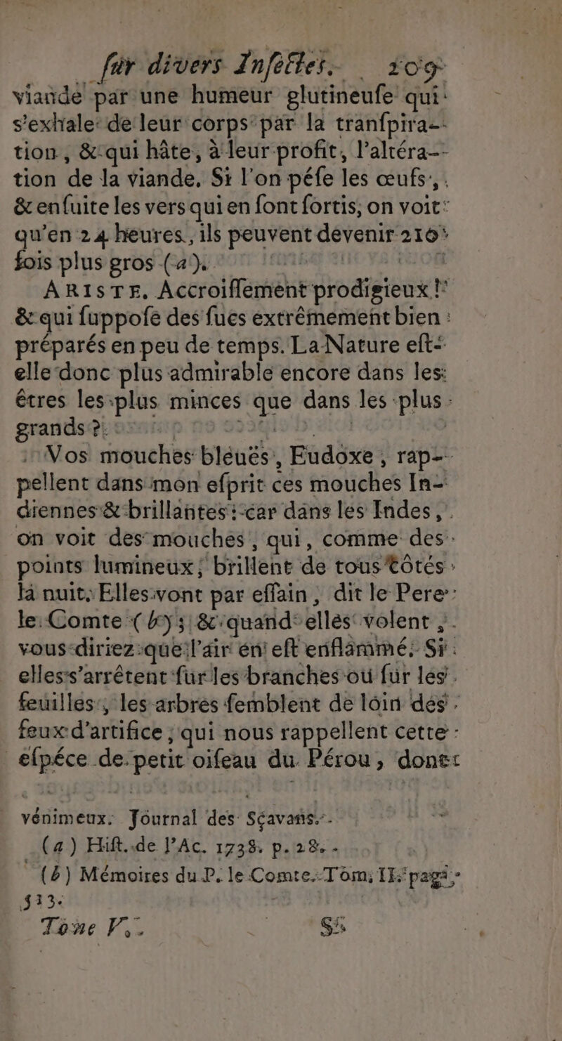 viande par une humeur glutineufe qui: s’exhale: de leur corps’ par la tranfpirae tion, &amp;-qui hâte, à leur profit, l’altéra-- tion de Ja viande, Si l'on péfe les œufs. &amp; enfuite les vers qui en font fortis, on voit: qu’en 24 heures. ils peuvent devenir 216 fois plus gros (4). de où 08 AR1ISTE, Accroiflement prodigieux !* &amp; qui fuppofe des fues extrêmement bien : préparés en peu de temps. La Nature eft elle donc plus admirable encore dans les: êtres les-:plus minces que dans les ‘plus: grands ?. : 235 7 #10N Vos mouches bléués, Eudoxe , rap- pellent dans mon efprit ces mouches In- diennes &amp; brillantes :-car dans les Indes, on voit des mouches, qui, comme des: points lumineux ;'brillent de tous tôtées : H nuit, Ellesivont par effain, dit le Pere: le: Comte (y 8&amp;:quand°ellés volent vous-diriez:que l'air énieft enflammé: Si. elles:s’arrétent für les branches où für les. feuilles, les arbres femblent de loin dés. feux d'artifice ; qui nous rappellent cette : efpéce de. petit oifeau du. Pérou, done: vénimeux. fournal des Séavans.-. (a) Hift..de l’Ac. 1738 p.28.. (&amp;) Mémoires du P. le Comte.:T om: IEK'pagi; 133 3x | Tone V,. | Si