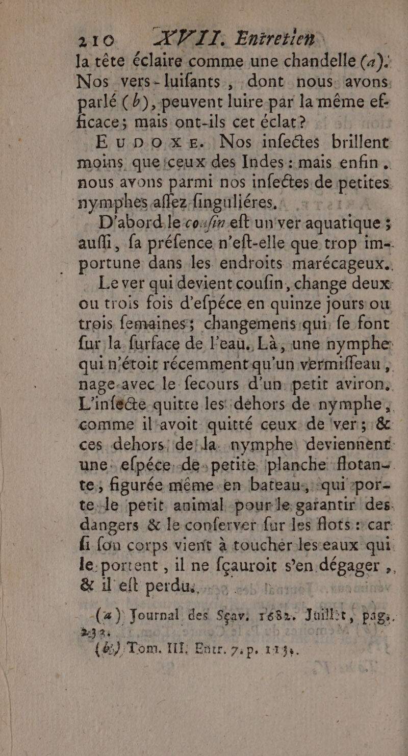 la tête éclaire comme une chandelle (4). Nos vers-luifants , dont nous: avons. parlé (b),-peuvent luire-par la même ef: ficace; mais ont-ils cet éclat? Eupox=ze. Nos infectes brillent moins que!ceux des Indes: mais enfin . nous ayons parmi nos infeétes de petites. nymphes aflez finguliéres. : | D'abord:le co//7 eft un ver aquatique ; aufli, fa préfence n’eft-elle que trop im portune dans les endroits marécageux.. . Lever quidevientcoufin, change deux: ou trois fois d’efpéce en quinze jours ou trois femainess; changemens qui: fe font fur la furface de l’eau. Là, une nymphe: qui n’étoit récemmentqu'un vermifieau , nage-avec le fecours d'un: petit aviron, L'infé@e quitre les: déhors de nymphe; comme il'avoit quitté ceux de ver; 18 ces dehors: de; la. nymphe: deviennent: une. efpéce, de petite, planche fotan+ te; figurée même-en bateau: qui por- tele petit animal pour le garantir des. dangers &amp; le conferver {ur les flots :’car. fi fon corps vient à toucher-leseaux qui le:portent , il ne fçauroir s’en dégager ,. &amp; il eft perdin, ) à di -(z) Journal des Seavs r682, Juillit, pags. 2:32 . ! # | {@) Tom. IIF: Entr. ip. 11%.