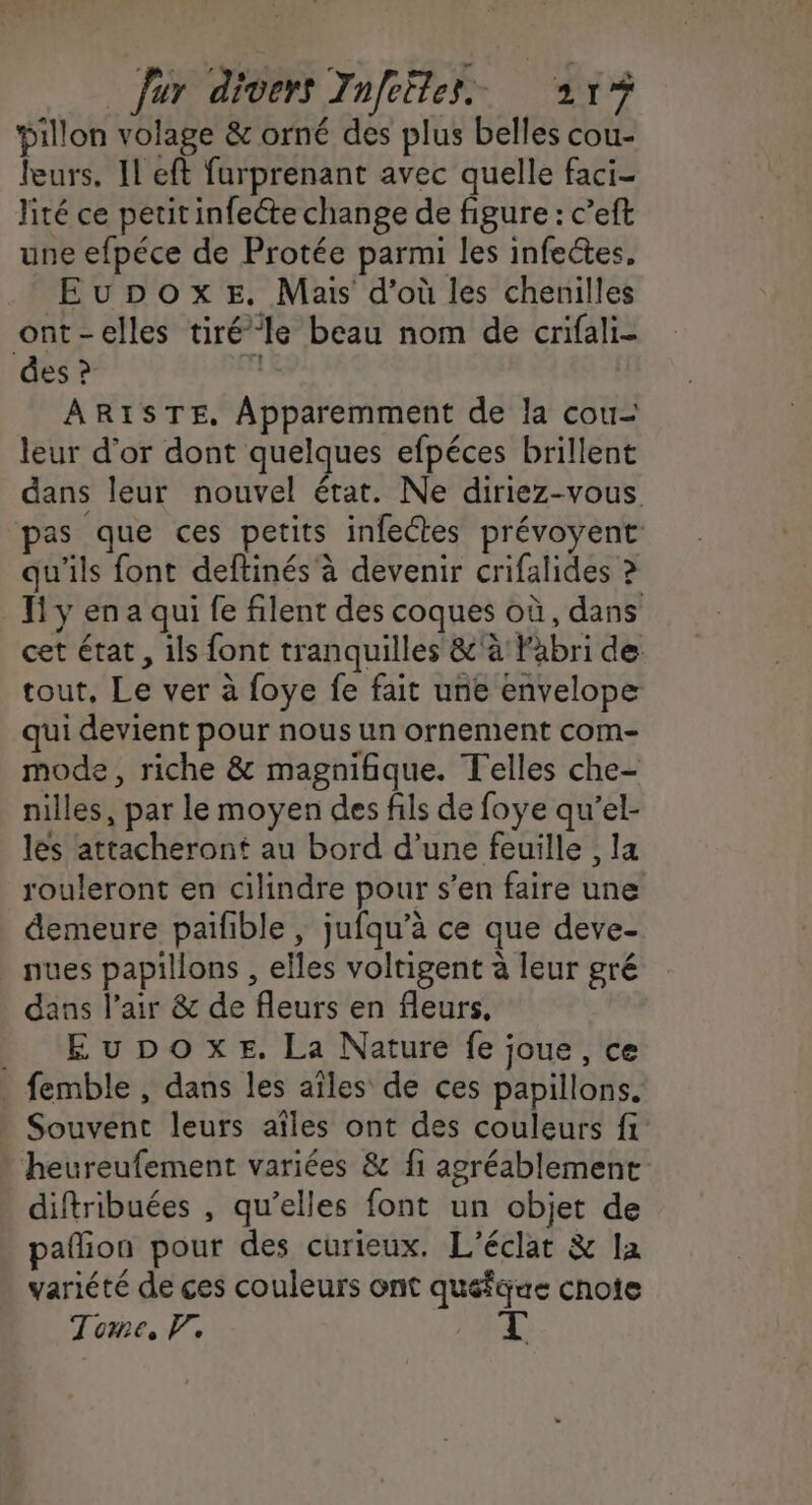 Dillon volage &amp; orné des plus belles cou- leurs. Il eft furprenant avec quelle faci- lité ce petitinfecte change de figure : c’eft une efpéce de Protée parmi les infeétes. EuDpoxe. Mais d’où les chenilles ont-elles tiré le beau nom de crifali- des ? $ ARISTE, Apparemment de la cou- leur d’or dont quelques efpéces brillent dans leur nouvel état. Ne diriez-vous pas que ces petits infectes prévoyent: qu'ils font deftinés à devenir crifalides ? Ti y en a qui fe filent des coques où, dans cet état, ils font tranquilles &amp;'à l'abri de tout, Le ver à foye fe fait unie envelope qui devient pour nous un ornement com- mode, riche &amp; magnifique. Telles che- nilles, par le moyen des fils de foye qu'’el- les attacheront au bord d’une feuille , la rouleront en cilindre pour s’en faire une demeure paiñble , jufqu’à ce que deve- nues papillons , elles voltigent à leur gré dans l'air &amp; de fleurs en fleurs, __ Eupoxe. La Nature fe joue, ce femble , dans les aïles de ces papillons. _ Souvent leurs aïîles ont des couleurs fi heureufement variées &amp; fi agréablement diftribuées , qu’elles font un objet de pañion pour des curieux. L'éclat &amp; la variété de ces couleurs ont quéfque chote