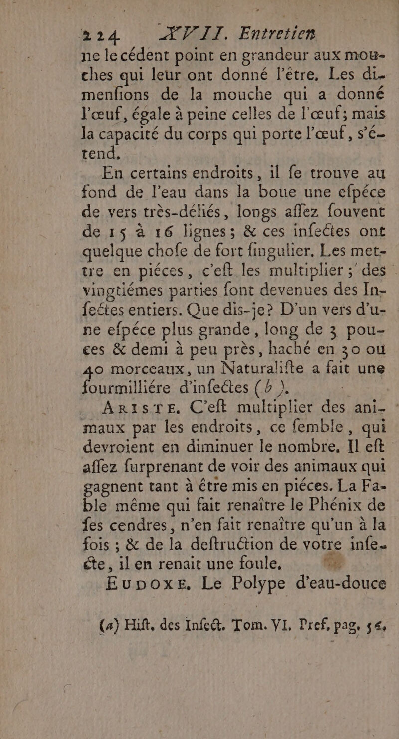 ne le cédent point en grandeur aux mou- ches qui leur ont donné l'être, Les di. menfions de la mouche qui a donné l'œuf, égale à peine celles de l'œuf; mais la capacité du corps qui porte l'œuf, s’é- tend, En certains endroits, il fe trouve au fond de l’eau dans la boue une efpéce de vers très-déliés, longs affez fouvent de 15 à 16 lignes; &amp; ces infettes ont quelque chofe de fort fiugulier, Les met- tre en piéces, c’eft. les multiplier ;des vingtiémes parties font devenues des In- fectes entiers. Que dis-je? D'un vers d’u- ne efpéce plus grande, long de 3 pou- ces &amp; demi à peu près, haché en 30 ou o morceaux, un Naturalifte a fait une urmilliére d'infectes (4 ). AR1isTE. C'eft multiplier des ani- maux par les endroits, ce femble, qui devroient en diminuer le nombre. Il eft aflez furprenant de voir des animaux qui gagnent tant à être mis en piéces. La Fa- ble même qui fait renaître le Phénix de fes cendres, n’en fait renaître qu’un à la fois ; &amp; de la deftruction de votre infe. te , il en renait une foule, Eupoxe, Le Polype d’eau-douce (4) Hift, des Infeét. Tom. VI, Pref, pag. 54