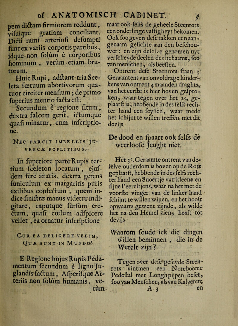 pem diAam firmiorem reddunt, vifuique gratiam conciliant. Difti rami arteriofi defumpti funt ex vatiis corporis partibus, idque non folum e corporibus hominum , verum etiam bru¬ torum. Huic Rupi r addant tria Sce- leta fcetuum abortivorum qua- tuor circiter menfium; de primo fuperius mentio faftaeft. Secundum e regione fitum, dextra falcem gerit, iftumque quafi minatur,, cum infcriptio- ne. Nsc PARCIT IMB E LLIS ' jU-  VENC^E POPLITIBUS,- In fuperiore parte Rupis ter- ; tium fceleton locatum, ejuf- dem fere astatis, dextra gerens funiculum ex margaritis puris exilibus confeftum , quem in¬ dice finiftras manus videtur indi- gitare, caputque fur fu m ere- ftum, quafi coelum adfpicere vellet , ea ornatur infcriptione Cur ea deligere velim, QujE sunt ik Mundo? E Regione hujus Rupis Peda¬ mentum fecundum e ligno Ju- glandiVfaftum, Afperifque Ar¬ teriis non folum humanis, ve¬ rum maar ook felfs de gcheele Steenrots een onderlinge vaftighey t bekomen. Ook foogevep defetakken eenaan- genaam gefichte aan den befchou- wer: en zijn defelve genomen uyt verfcheyde deelen des lichaams, foo Van menfchen, ais beeften. Ontrent defe Steenrots ftaan y Geraamtens van onvoldrage kinder- kens van ontrent 4maanden draghts, vanheteerfte is hier boven gelpro- ken, waar tegen over het 2 e, ge- plaatft is, hebbende in des felfs rech- ter hand een feyflen, waar mede het fchijnt te willen treffen, met dic. De dood en fpaart ook felfs de weerloofe Jeught niet. Het 3 e.Geraamte ontrent van de- dive ouderdom is boven op de Rots geplaatft, hebbende in des felfs rech- ter hand een Snoertje van kleefie en fijne Peerelt jens, waar na het met de voorfte vinger van de linker hand fchijnt te willen wijfen, en het hooft opwaarts gewent zijnde, ais wilde het na den Hemel zien * heefc tot devij& Waarofn foude ick die dingen willen beminnen , die in de Werelt zijn? Tegen over defe*geieyde Steen¬ rots vintmen een Noteboome Pedeflal met Longhpijpen befet* foo van Menfchen, ais van Kalveren; A) en