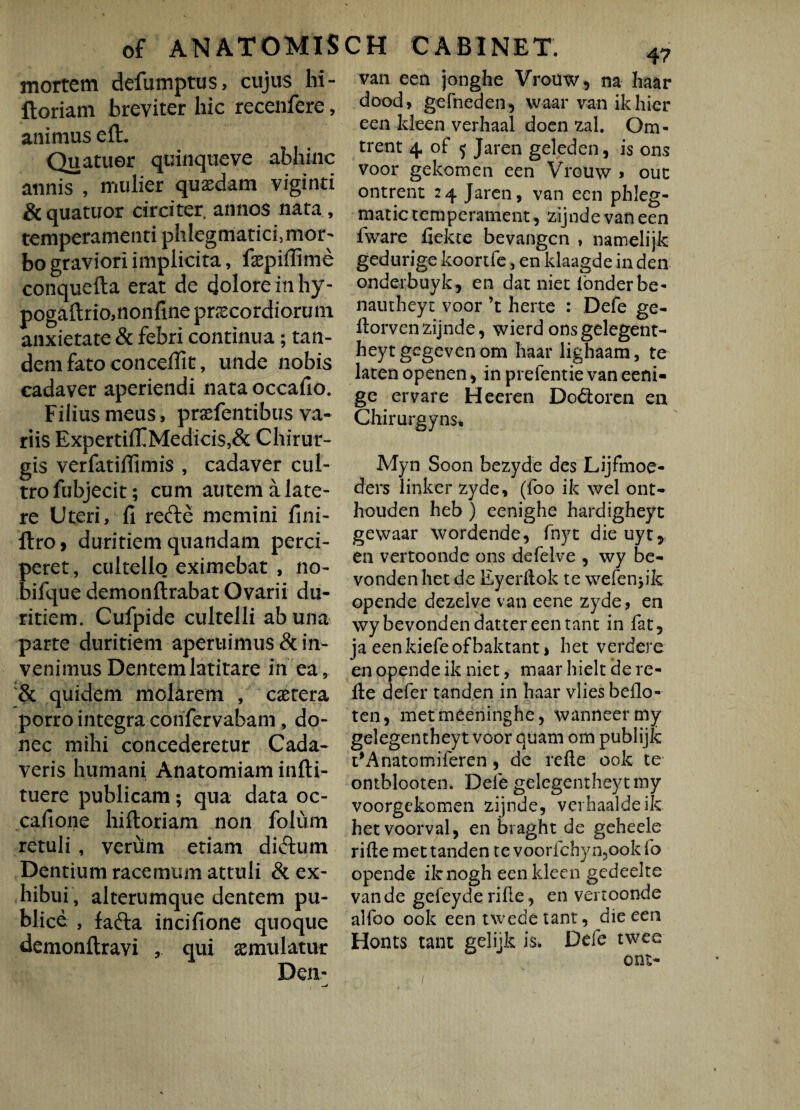 of ANATOMIS mortem defumptus, cujus hi- ftoriam breviter hic recenfere, animus efh Quatuer quinqueve abhinc annis , mulier quasdam viginti &quatuor circiter annos nata, temperamenti phlegmatici ,mor- bo graviori implicita, faepifiime conquefta erat de dolore in hy- pogaftrio,nonfme praecordiorum anxietate & febri continua; tan¬ dem fato conceffit, unde nobis eadaver aperiendi nata occafio. Filius meus, prasfentibus va¬ riis ExpertiffMedids,& Chirur¬ gis verfatiffimis , cadaver cul¬ tro fubjecit; cum autem a late¬ re Uteri, fi refte memini fini- ftro, duritiem quandam perci¬ peret , cultello eximebat , no- bifque demonftrabat Ovarii du¬ ritiem. Cufpide cultelli ab una parte duritiem aperuimus & in¬ venimus Dentem latitare in ea, & quidem molarem , castera porro integra confervabam, do¬ nec mihi concederetur Cada¬ veris humani Anatomiam infti- tuere publicam; qua data oc¬ ca fi one hi floriam non folum retuli , verum etiam didum Dentium racemum attuli & ex¬ hibui, alterumque dentem pu¬ blice , fafta incifione quoque demonftravi , qui aemulatur CH CABINET. 47 van een jonghe Vrouw, na haar dood, gefneden, wa-ar van ik hier een kleen verhaal doen zal. Om- trent 4 of 5 Jaren geleden, is ons voor gekomen een Vrouw * ouc ontrent 24 Jaren, van een pbleg- matic temperament, zijnde van een fware fiekce bevangen , namelijk gedurige koortfe, en klaagde in den onderbuyk, en dat niet ionderbe- nautheyt voor ’t herte : Defe ge- ftorvenzijnde, wierdonsgelegent- heytgegevenom haar lighaara, te laten openen, in prefentie van eeni- ge ervare Heeren Dofloren en Chirurgyns* Myn Soon bezyde des Lijfmoe- ders linker zyde, (foo ik wel ont- houden heb ) eenighe hardigheyt gewaar wordende, fnyt die uyt* en vertoonde ons defelve , wy be- vonden het de Eyerftok te wefenjik opende dezelve van eene zyde, en wybevondendattereentant in fat, ja eenkiefeofbaktant > het verdere en opende ik niet, maar liielt de re- lle defer tanden in haar vliesbeflo- ten, metmeeninghe, wanneertny gelegentheyt voor quam ora publijk t#Anatomiferen, de refte ook te ontblooten. Dele gelegentheyt my voorgekomen zijnde, vevhaaldeik. hetvoorval, en braght de geheele rifte met tanden te voorfchyn,ookfo opende iknogh eenkleen gcdeelte van de gefeyde rifie, en vertoonde alfoo ook een twedetant, die een Honts tant gelijk is. Defe twee ont-