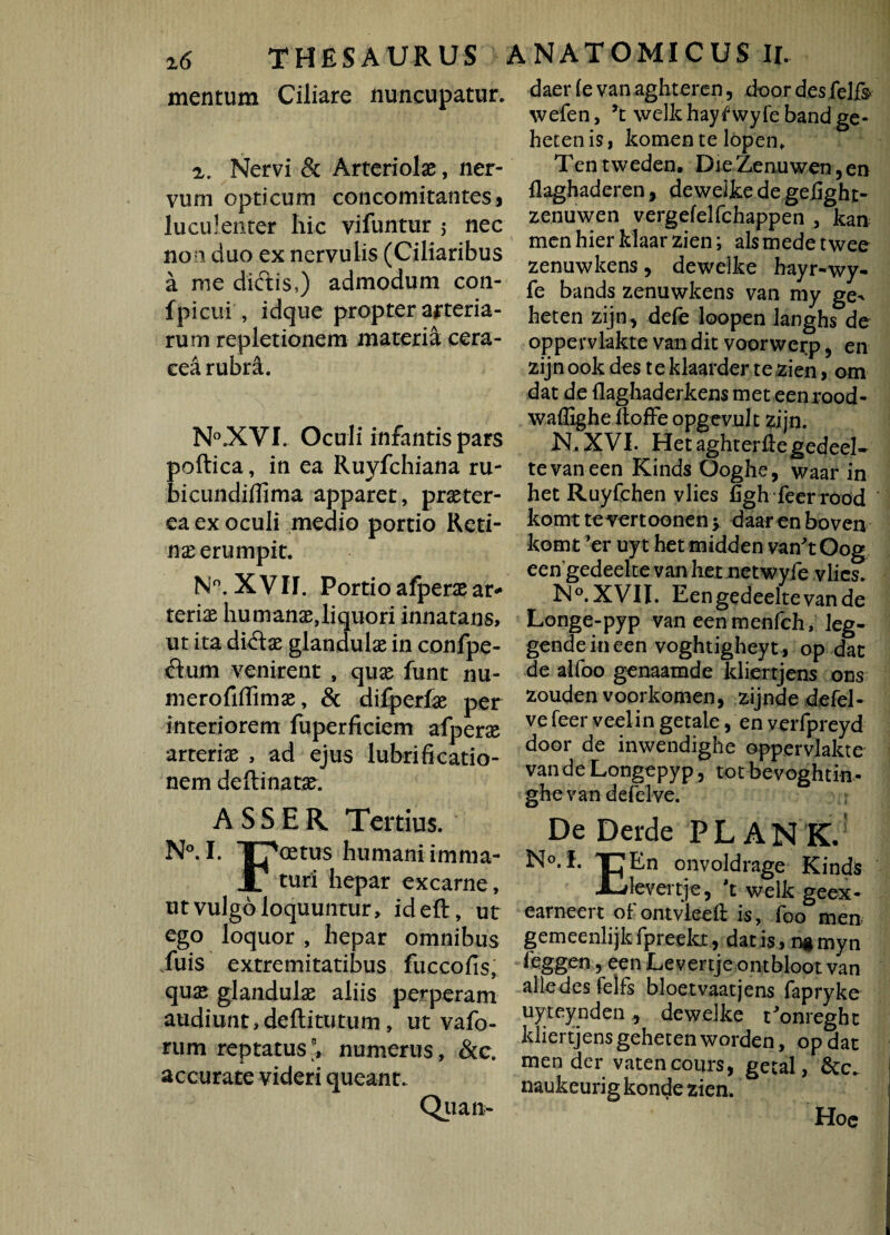 mentum Ciliare nuncupatur. i. Nervi & Arteriolas, ner¬ vum opticum concomitantes 3 luculenter hic vifuntur ; nec non duo ex nervulis (Ciliaribus a me dictis,) admodum con- fpicui , idque propter arteria¬ rum repletionem materia cera- eea rubri. N°.XVI. Oculi infantis pars poftica, in ea Ruyfchiana ru- bicundiflima apparet, praster- ea ex oculi medio portio Reti¬ nae erumpit. N°. XVII. Portio afperas ar¬ teriae humanas,liquori innatans, ut ita didas glandulas in confpe- dum venirent , quas funt nu- merofiffimas, & difperfas per interiorem fuperficiem afperas arteriae , ad ejus lubrificatio- nem deftinatae. ASSER Tertius. N°. I. T7*oetus humani imma- JL turi hepar excarne, ut vulgo loquuntur > ideft, ut ego loquor , hepar omnibus Tuis extremitatibus fuccofis, quas glandulae aliis perperam audiunt,deftitutum, ut vafo- rum reptatus', numerus, &c. accurate videri queant. Quan- daer (e van aghteren, door desfelfs wefen, *t welkhaytwyfe band ge- hecenis, komen te lopen* Ten tweden. Die Zenuwen, en llaghaderen, dewelke de geiight- zenuwen vergefelfchappen , kan menhier klaarzien; ais mede twee zenuwkens, dewelke hayr-wy- fe bands zenuwkens van my ge^ heten zijn, defe loopen langhs de oppervlakte van dit voorwerp 5 en zijn ook des te klaarder te zien > om dat de flagliaderkens meteenrood- waflighe ftoffe opgevult zijn. N.XVI. Hetaghterftegedeel- tevaneen KindsOoghe, waar in het Ruyfchen vlies figh feer rood komt tevertoonen y daaren boven komt 'er uyt hetmidden van^tOog eengedeelte van hetnetwyfe vlies. No.XVII. Eengedeelte van de Longe-pyp van eenmenfch, leg- gendeineen voghtigheyt , op dat de aifoo genaamde ldiertjens ons zouden voorkomen, zijnde defel- ve feer veelin getale, en verfpreyd door de inwendighe oppervlakte vande Longepyp, totbevoghtin- ghe van defelve. De Derde PLANK. N°.f. T}En onvoldrage Kinds X-devertje, 't welk geex- earneert of ontvleeft is, foo men gemeenlijkfpreekx, datis, n$myn ieggen, een Levertje ontbloot van alie des felfs bloetvaatjens fapryke uyteynden , dewelke t'onreght ldiertjens gehetenworden, opdat men der vatencours, getal, &c. naukeurig konde zien. Hoe