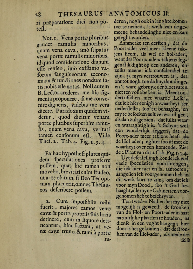 x8 THESAURUS ri praeparatione dici non po- teft. Not. i. Vena portae pluribus gaudet ramulis minoribus, quam vena cava, imo flipatur vena portae ramulis minoribus, id quod confideratione dignum efle cenfeo, imo exiftimo va- forum fanguiheorum oecono¬ miam & funftiones nondum fa¬ tis nobis efle notas. Noli autem B.Leftor credere , me hic fig¬ menta proponere, fi me conve¬ nire digneris, videbis me vera dicere. Paradoxum quidem vi¬ detur , quod dicitur venam portae pluribus fuperbire ramu¬ lis, quam vena cava, veritati tamen confonum eft. Vide Thef.x. Tab.4. Fig, 1,3,4. Ex hac hypothefi plures qui¬ dem fpeculationes proferre poflfem, quas hic tamen non movebo, brevitati enim ftudeo, ut arte obitum, fi Deo Ter opt. max. placuerit, omnes Thefau- ros defcriberc poflem. % 2. Cum impoffibile mihi fuerit , majores ramos venae cavae & portae propriis fuis locis detinere, cum in liquore deti¬ neantur; hincfa&um, ut ve¬ nae cavas trunci & rami a portae ra.- ANATOMICUS II. deren, nogh ook in langhte komen toe te nemen, ’c welk van degc- meene behandelinghe niet en kan gefeght worden. Aanmerkt ten eerfien , dat de Poort-ader veel meer kleene tak- jens heeft, ais wel de hol-ader, wantdesPoorts-aders takjens leg- genftikdightop den anderen, en zulks meene ick confiderabel te zijn, ja myn vertrouwen is , dat ons tot nogh toe de huyshoudinge* en't ware gebruykderbloetvaten niet ten volle bekent is. Meent on - dertuflchen ,niet waarde Lefer, dat ick hier eenighonwaarheyt ter nederftelle foo ’t u behaaght, en my te befoeken zult verwaardigen, ais dan zultge zien, dat fulks waar en waaraghtigh is; 't Schynt wel een wonderlijk feggen, dat de Poort-ader meer takjens heeft ais, de Hol ader 5 eghter foo ift met de waarheyt over een komende. Ziet de 2 Plaat van dic 1 Cab.Fig.i^j^. Uy t defe ftellingh konde ick wel veele fpeculatien voortbrengen, die ick hier niet en fal aanroeren, aangefien ick voorgenomen heb in dic werk kort te zijn , om dat ick voor myn Dood , foo ’t God be- haaght,alle myne Cabinetten voor¬ genomen heb te befchryven. Ten tweden.Nadien het my niet mogelijk is geweeft , de ftronken van de Hol- en Poort-ader in baar natuurlijke plaatfen te houden, na dienfe in een voghthangen* hier door is het gekomen, dat de ftron- ken van de Hol-ader, ais mede des felfe