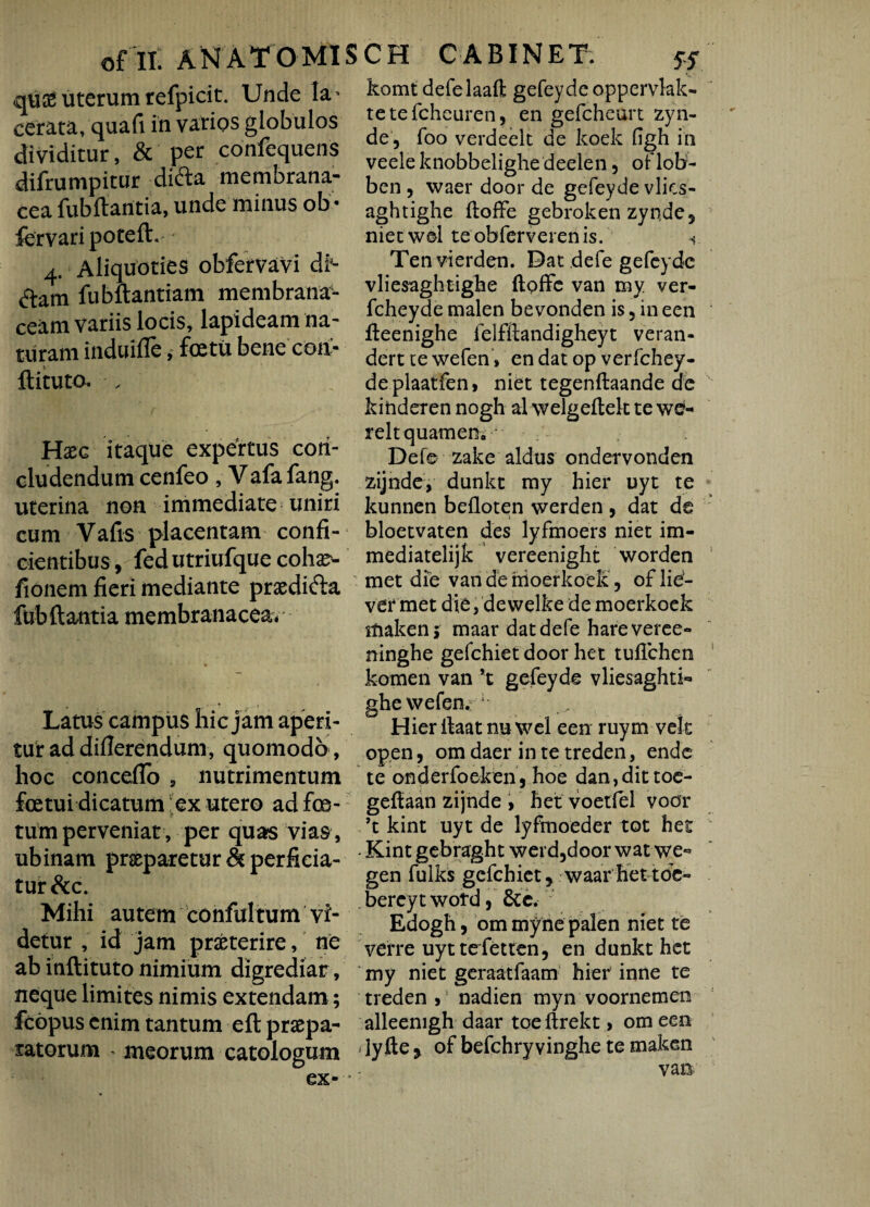 qus£ uterum refpicit. Unde ta- cerata, quafi in varios globulos dividitur, & per confequens difrumpitur difta membrana¬ cea fubftantia, unde minus ob • fervari poteft. 4. Aliquoties obfervavi df- flam fubftantiam membrana¬ ceam variis locis, lapideam na¬ turam induifle, fcetu benecoa- ftituto. Haec itaque expertus con¬ cludendum cenfeo , Vafa fang. uterina non immediate uniri cum Vafis placentam confi¬ cientibus, fedutriufque cohse- fionem fieri mediante prxdifta fubftantia membranacea* Latus campus hic jam aperi¬ tur ad differendum, quomodo , hoc conceflo , nutrimentum foetui dicatum ex utero ad fes¬ tum perveniat, per quas vias, ubinam praeparetur & perficia¬ tur &c. Mihi autem confultum vi¬ detur , id jam praeterire, ne ab inftituto nimium digrediar, neque limites nimis extendam; fcopus enim tantum eft praepa¬ ratorum meorum catologum ex- “ komt defelaaft gefeyde opp.ervlak- tetefeheuren, en gefcheurt zyn- de , foo verdeelt de koek figh in veeleknobbelighedeelen 3 oflobr- ben , waer door de gefeyde vlics- aghtighe ftoffe gebroken zynde, nietwel teobferverenis. Ten vierden. Dat defe gefeyde vliesaghtighe ftoffe van my ver- fcheyde malen bevonden is 5 in een fteenighe felfftandigheyt veran- dert te wefen» en dat op verfchey- deplaatfen, niet tegenftaande de kinderen nogh al welgeftek tewe- reltquamen;J Defe zake aldus ondervonden zijnde, dunkt my hier uyt te kunnen beiloten werden , dat de bloetvaten des lyfmoers niet im- mediatelijk vereenight worden met die van de moerkoek, of lief- ver met die, dewelke de moerkoek makenj maar dat defe hareveree- ninghe gefchiet door het tuflchen komen van *t gefeyde vliesaghti- ghe wefen. 1 Hier rtaat nu wel een ruym-velt open, om daer in te treden, ende te onderfoeken, hoe dan,dit toe- geftaan zijnde , het voetfel voor ’t kint uyt de lyfmoeder tot het Kint gebraght werd,door wat we- gen fulks gefchiet, waarhettde- bereytwofd, &c. Edogh, om my ne palen niet te verre uyttefetten, en dunkt het my niet geraatfaam hier inne te treden >1 nadien myn voornemen alleenigh daar toeftrekt, om een dy fte , of befchryvinghe te maken van