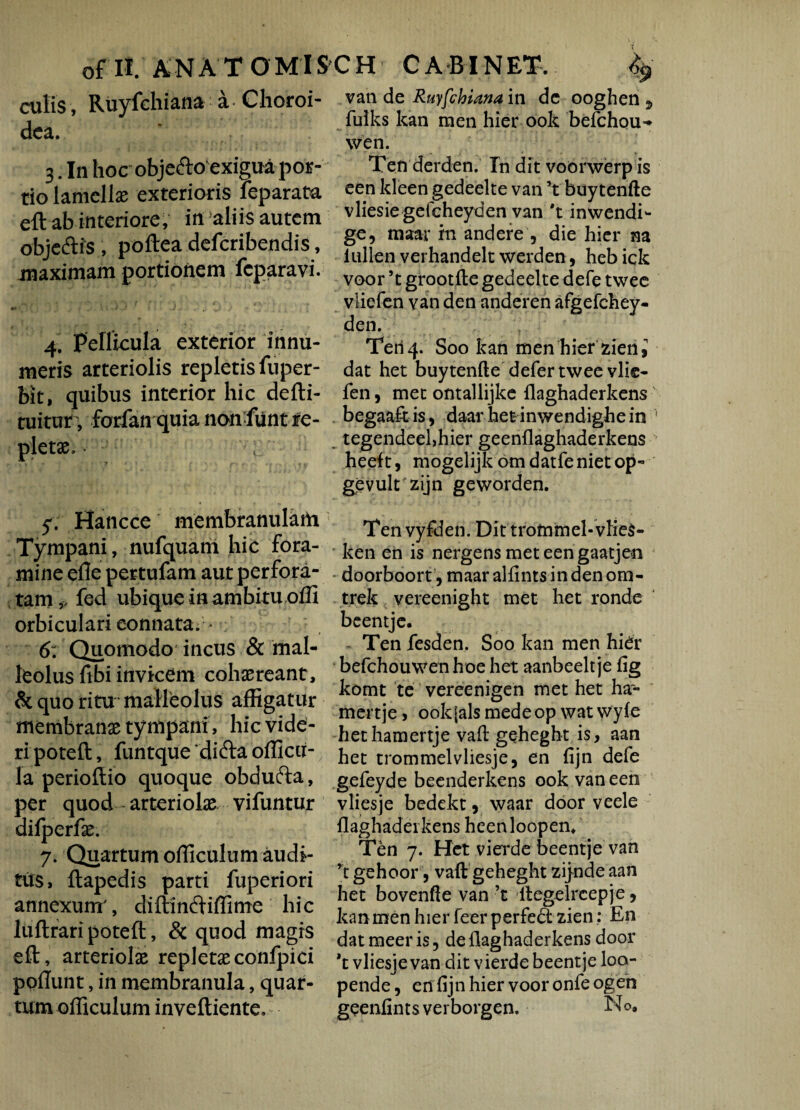 culis, Ruyfchiana a Choroi¬ dea. 3. In hoc objefto exigua por¬ tio lamella; exterioris leparata eft ab interiore, in aliis autem objeftis , poftea deferibendis, maximam portionem feparavi. m» ■ • 2 , s. J . 4. pellicula exterior innu¬ meris arteriolis repletis fuper- bit, quibus interior hic defti- tuitur , forfan quia non funt re¬ pletae. ; y. Hancce membranulam Tympani, nufquam hic fora¬ mine efle pertulam aut perfora¬ tam,, fed ubique in ambitu offi orbiculari connata; ^ 6: Quomodo incus & mal¬ leolus fibi invicem cohaereant, & quo ritu malleolus affigatur membranae tympani, hic vide¬ ri poteft, funtque difta officii- la perioftio quoque obdufta, per quod - arteriolae vifuntur dilperfae. 7. Quartum officulum audi¬ tus, ftapedis parti fuperiori annexum', diftimftiffime hic luftrari poteft, & quod magis eft, arteriolae repletaeconfpici poliunt, in membranula, quar¬ tum officulum inveftiente. van de Ruyfchiana in dc ooghen 9 fuiks kan men hier ook befchou- wen. Ten derden. In dit voorwerp is een kleen gedeelte van ’t buy tenfte vliesiegefcheyden van *t inwendi- ge, maar in andere , die hier na lullen verhandelt werden, heb ick voor ’t grootlle gedeelte defe twee vliefen van den anderen afgefchey- den. Teri4. Soo kan men hier zierii dat het buytenfte defer twee vlie¬ fen , met ontallijke flaghaderkens' begaaftis, daar hetinwendighein 1 tegendeehhier geenflaghaderkens heeft, mogelijk omdatfenietop- gevult zijn geworden. Ten vyfden. Dit trofnmel-vlie$- ken en is nergens met een gaatjen doorboort, maar alfints in den om- trek vereenight met het ronde beentje. Ten fesden. Soo kan men hidr befchouwen hoe het aanbeelt je lig komt te vereenigen met het ha- mertje, ookjalsmedeop watwyle hethamertje vaft geheght is, aan het trommelvliesje, en fijn defe gefeyde beenderkens ook van een vliesje bedekt, waar door veele flaghaderkens heenloopen* Ten 7. Het vierde beentje van rt gehoor, vaft geheght zijnde aan het bovenfte van ’t ftegelreepje, kan men hier feer perfedl zien: En dat meer is, de flaghaderkens door *t vliesje van dit vierde beentje loa- pende, en fijn hier voor onfe ogen geenfintsverborgen. No,