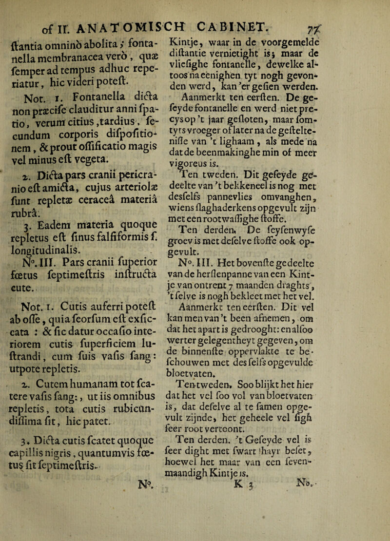 flantia omnino abolita > fonta- nella membranacea vero , quae femper ad tempus adhuc repe- riatur, hic videri poteft. Not. x. Fontanella di&a non praecife clauditur anni fpa- rio, verum citius,tardius, fe¬ cundum corporis difpofitio- nem, & prout oflificatio magis vel minus eft vegeta. x. Di&a pars cranii pericra¬ nio eft amifla, cujus arteriolae funt repletae ceracea materia rubrE. 3. Eadem materia quoque repletus eft finus falfiformis f. longitudinalis. NvIII. Pars cranii fuperior foetus feptimeftris inftrufta cute. Not. 1. Cutis auferri poteft ab olle, quia feorfum eft exfic- cata : & fic datur occafio inte¬ riorem cutis fuperficiem lu- ftrandi, cum fuis vafis fang: utpote repletis. x. Cutem humanam tot fca- tere vafis fang:, ut iis omnibus repletis, tota cutis rubican- diflima fit, hic patet. 3* Difta cutis fcatet quoque capillis nigris, quantumvis foe¬ tus fit feptimeftris. Kintje, waar in de voorgemelde diftantie vernietight is 5 maar de vliefighe fontanelle, dewelke al- toosriaeenighen tyt nogh gevon- den werd, kan ’er gefien werden. Aanmerkt ten eerften. De ge- feyde fontanelle en werd nietpre- cysop’t jaar gefloten, maarfom- ty rs vroeger of later na de geftelte- nifle van ’t lighaam , ais mede na datdebeenmakinghemin of meer vigoreus is. Ten tweden. Dit gefeyde gg- deelte van ’t bekkeneel is nog met desfelfs pannevlies omvanghen* wiensflaghaderkensopgevult zijn met een root waflighe ftoffe. Ten derden* De feyfenwyfe groev is met defelve ftoffe ook op- gevult. N°. III. Hetbovenftegedeelte vandeherflenpanne vaneen Kint- je van onerent 7 maanden draghts, ’t felve is nogh bekleet met het vel. Aanmerkt ten eerften. Dit vel kan men van ’t been afnemen, om dat het apart is gedrooght: enalfoo werter gelegenthey t gegeven, om de binnenfte oppervlakte te be- fchouwen met desfelfsopgevulde bloetvaten, Temweden» Soo blijkt het hier dat het vel foo vol vanbloetvaten is, dat defelve al te famen opge- vult zijnde, het geheele vel figE feer root vertoont. Ten der den. 't Gefeyde vel is feer dight met fwart fhayr befet 5 hoewei het maar van een feven» maandigh Kintie is. K 3 ' Nb.,