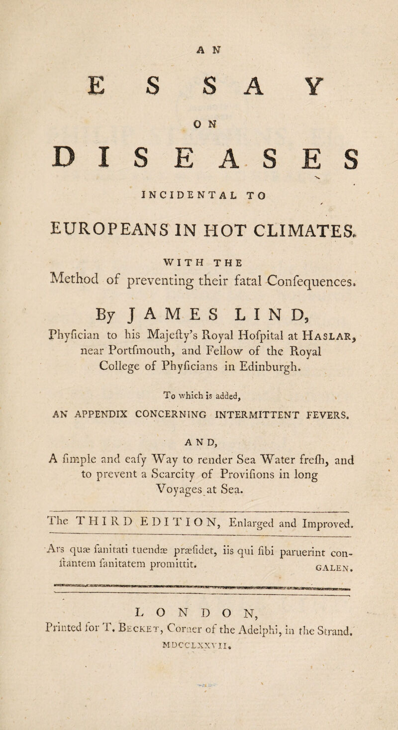 ESSAY O N DISEASES INCIDENTAL TO EUROPEANS IN HOT CLIMATES. WITH THE Method of preventing their fatal Confequences. By JAMES LIND, Phyfician to his Majelty’s Royal Hofpital at Haslar^ near Portfmouth, and Fellow of the Royal College of Phyficians in Edinburgh. To which is added, AN APPENDIX CONCERNING INTERMITTENT FEVERS, AND, A fimpie and eafy Way to render Sea Water frefh, and to prevent a Scarcity of Provilions in long Voyages at Sea. The THIRD E D I T I O N, Enlarged and Improved. Ars quae fanitati tuendae praefidet, iis itantem fanitatem promittit. qui fibi paruerint con- GALEN. L O N D O N, Printed for T. Becket, Corner of the Adelphi, in the Strand. mdcclxxvii*