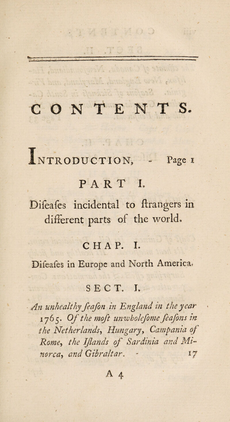 CONTENTS. Introduction, - Page i P A R T L Difeafes incidental to ftrangers in different parts oi the world. CHAP. I. Difeafes in Europe and North America, SEC T. Ie An unhealthy feafon in 'England tn the year 1765. Of the moft unwholefome feafons m the Netherlands, Hungary, Campania of Rome, the Ijlands of Sardinia and Mi- rnrca, and Gibraltar. - ij