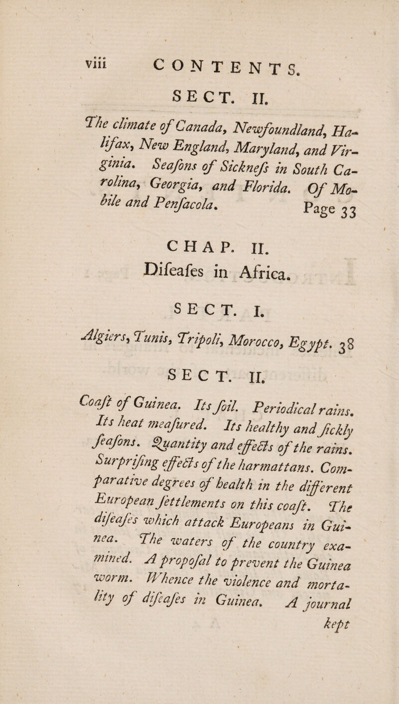 SECT. II. The' climate of Canada, Newfoundland, Ha¬ lifax, New England,, Maryland, and Vir¬ ginia. Seafons of Sicknefs in South Ca¬ rolina, Georgia, and Florida. Of Mo¬ bile and Penfacola. Page 33 CHAP. II. Difeafes in Africa. SECT. 1. ■Algiers,:l unis, Tripoli, Morocco, Egypt. 38 SECT. II. Coaft of Guinea. Its foil. Periodical rains. Its heat meafured. Its healthy and fickly feafons.' Quantity and effedls of the rains. Surprising effetl s of the harmattans. Com¬ parative degrees of health in the different European Jettlements on this coaft. The difeafes which attack Europeans in Gui¬ nea. the waters of the country exa¬ mined. A propofal to prevent the Guinea worm. H hence the violence and morta¬ lity of difeafes m Guinea. A journal kept