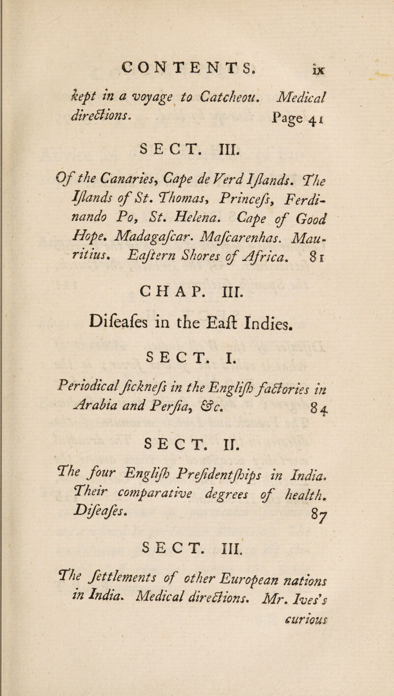 IX kept m a voyage to Catcheou. Medical diredlions. Page 41 SECT. IIL Of the Canaries, Cape de Verd Iflands. The IJlands of St. Thomas, Princefs, Ferdi- nando Po, 5/. Helena. Cape of Good Hope. Madagafcar. Mafcarenhas. jfcfaa- rttius. Eaftern Shores of Africa. 81 c h a p. nr. Difeafes in the Eaft Indies. SECT. I. Periodicalficknefs in the Englijh faSlories in Arabia and Perjia, ©V. SECT. U. The four Englijh Prefdentjhips in India. Their comparative degrees of health. Difeafes. gy SECT. III. 27^ fettlements of other European nations in India. Medical diredlions; Afr. curious