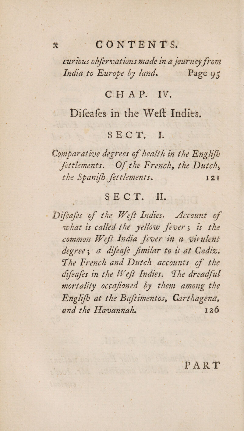 curious obfervations made in a journeyfrom India to Europe by land. Page 95 CHAP. IV. Difeafes in the Weft Indies. SECT. I. Comparative degrees of health in the Englijh fettlements. Of the French, the Dutch* the Spanifh fettlements. 121 1 SEC T. XL Difeafes of the Weft Indies. Account of what is called the yellow fever; is the common Weft India fever in a virulent degree; a difeafe fimilar to it at Cadiz. Tfhe French and Dutch accounts of the difeafes in the Weft Indies. The dreadful mortality occafioned by them among the Englijh at the Baftimentos, Carthagena9 and the Havanna/u 126 P A R T