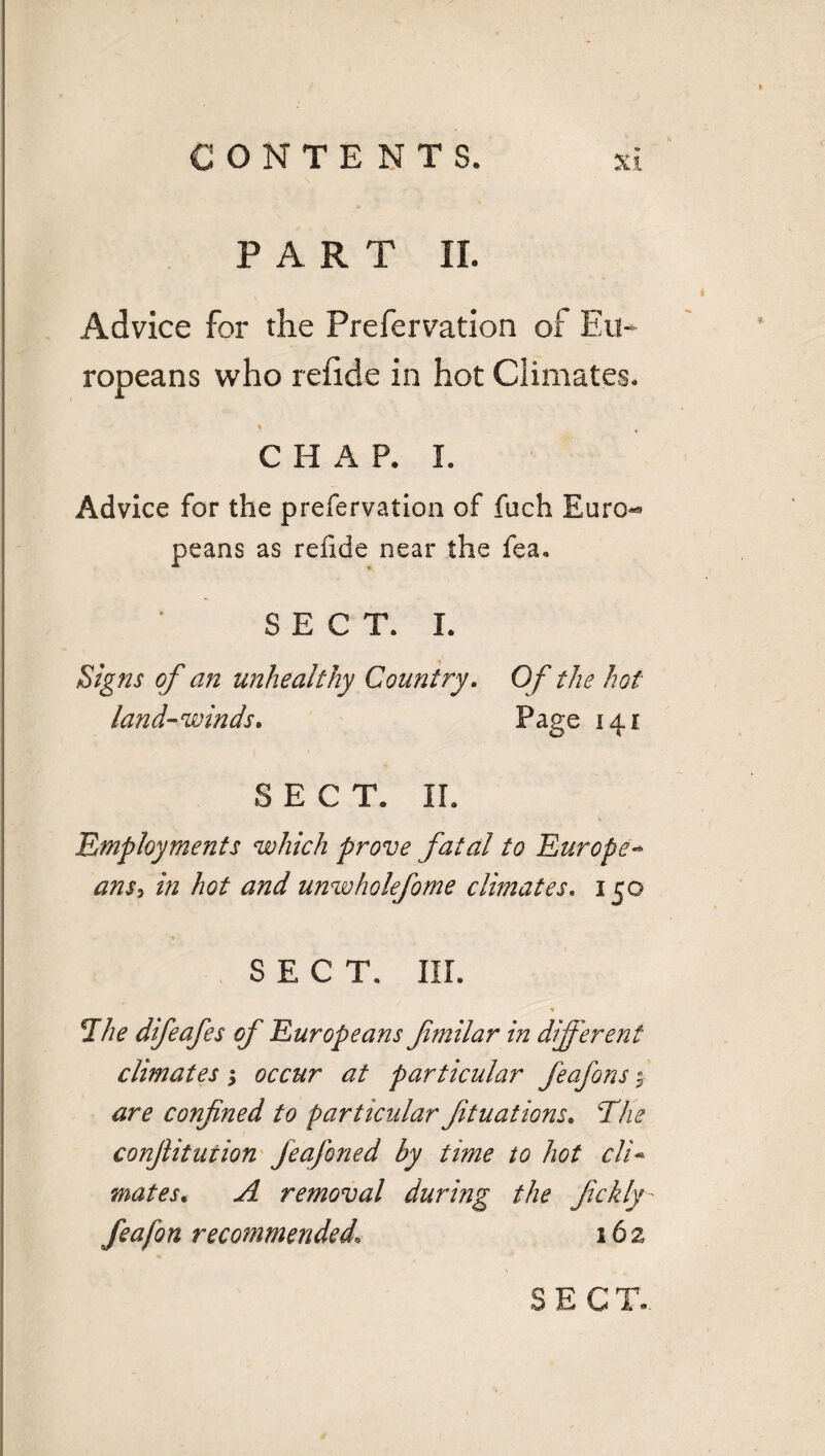 V PART II. Advice for the Prefervation of Eu¬ ropeans who reiide in hot Climates. ♦ CHAP. I. Advice for the prefervation of fuch Euro^ peans as relide near the fea. | * SECT. I. Signs of an unhealthy Country. Of the hot land-winds. Page 141 SECT. II. Employments which prove fatal to Europe- ans> in hot and unwholefome climates. 150 SECT. III. * The difeafes of Europeans fmilar in different climates; occur at particular feafons $ are confined to particular fit uat ions. The conftitution Jeafoned by time to hot cli¬ mates t A removal during the fickly- feafon recommended1 162 ' ■ SECT.