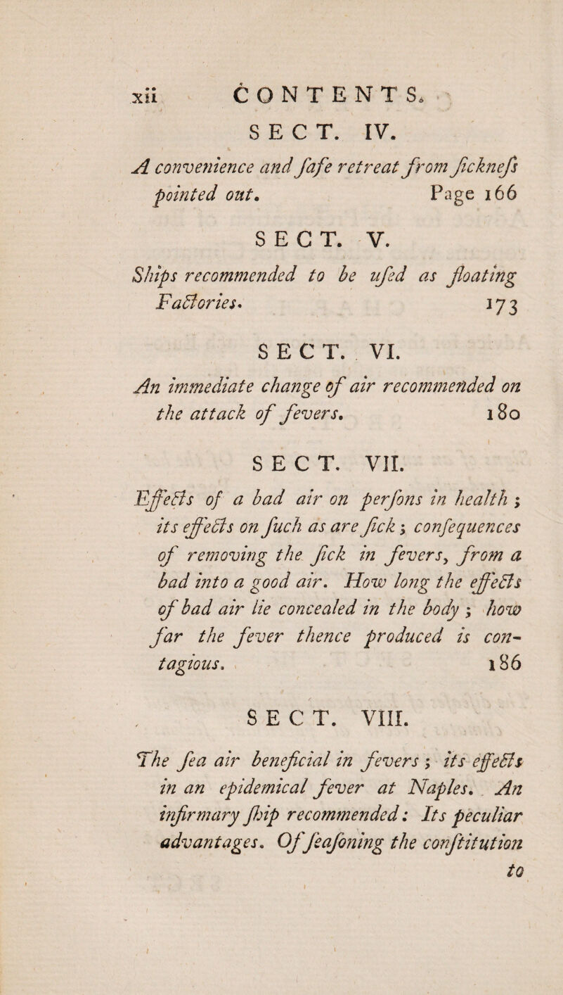 A convenience and fafe retreat from fcknefs pointed out. Page 166 SECT. V. Ships recommended to be nfed as floating Factories* 173 SEC T. VI. An immediate change of air recommended on the attack of fevers. 180 SECT, VII. Efiefis of a bad air on perfons in health ; its effects on fuch as are flck; confequences of removing the flck in fevers> from a bad into a good air. How long the ejfedls of bad air lie concealed in the body ; how far the fever thence produced is con¬ tagious. 186 SECT. VIII. The fea air beneficial in fevers ; its efetch in an epidemical fever at Naples. An infirmary fhip recommended: Its peculiar advantages. Offeafoning the confutation to
