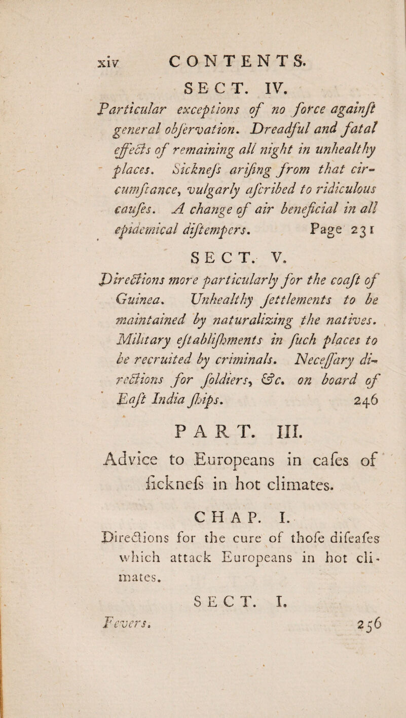 SECT. IV. Particular exceptions of no force againft general objervation. Dreadful and fatal effects of remaining all night in unhealthy places. Sicknefs arifing from that cir- cumftance, vulgarly afcribed to ridiculous eaufes. A change of air beneficial in all epidemical diftempers. Page 231 SECT. V. Directions more particularly for the coaft of Guinea. Unhealthy Jettlenients to be maintained by naturalizing the natives. Military ejtablijhments in fuch places to be recruited by criminals. INeceffary di¬ re ll ions for foldiersy &c» on board of Eft India ftps. 246 P A R T. III. Advice to Europeans in cafes of ficknefs in hot climates. C H A P. I. JJiredions for the cure of thofe difeafes which attack Europeans in hot cli¬ mates. Fevers. SEC T. I. 256